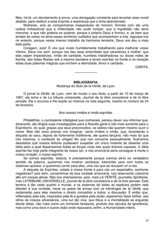 20
Mas, há lá, um devotamento à prova, uma abnegação constante para levantar esse moral
abatido, para restituir a esse Espírito a esperança que o tinha abandonado.
Mulheres, sois as companheiras inseparáveis do homem; formais com ele uma
cadeia indissolúvel que a infelicidade não pode romper, que a ingratidão não deve
manchar, e que não poderia se quebrar, porque o próprio Deus a formou, e. se bem que
tendes às vezes na alma esses sombrios cuidados que acompanham a luta, regozijai-vos
no entanto, porque nesse imenso trabalho da harmonia terrestre, Deus vos deu a mais
bela parte.
Coragem, pois! Ó vós que viveis humildemente trabalhando para melhorar vosso
interior, Deus vos sorri, porque vos deu essa amenidade que caracteriza a mulher; que
elas sejam imperatrizes, irmãs de caridade, humildes trabalhadoras ou doces mães de
família, são todas filiadas sob a mesma bandeira e levam escritas na fronte e no coração
estas duas palavras mágicas que enchem a eternidade: Amor e caridade.
CÁRITA.
____________
BIBLIOGRAFIA.
Mudança do título de Ia Vérité, de Lyon.
O jornal Ia Vérité, de Lyon, vem de mudar o seu título; a partir de 10 de março de
1867, ele toma o de La tribune universelle, Journal de Ia libre conscience e de Ia libre
pensée. Ele o anuncia e lhe expõe os motivos na nota seguinte, inserta no número de 24
de fevereiro.
Aos nossos irmãos e irmãs espíritas.
Philaléthès, o combatente infatigável que conheceis, pensou dever vos informar que,
doravante, ele dirigirá suas investigações para a filosofia geral e não mais somente para o
Espiritismo, do qual, graças aos seus preconceitos, os sábios não querem mesmo ouvir o
nome. Mas não seria preciso vos imaginar, caros irmãos e irmãs, que, levantando a
etiqueta do saco, depois de fortemente indiferente, ele queira lançá-lo, não mais do que
nós mesmos, o conteúdo às urtigas! No que nos concerne pessoalmente, ficaríamos
desolados que nossos leitores pudessem suspeitar um único instante de desertar uma
idéia para a qual dispensamos todas as forças vivas das quais éramos capazes. A idéia
espírita faz hoje parte integrante de nosso ser, e nos arrancá-la seria consagrar à morte o
nosso coração, o nosso espírito.
Se somos espíritas, todavia, é precisamente porque cremos sê-lo no verdadeiro
sentido da palavra, queremos nos mostrar caridosos, tolerantes para com todos os
sistemas opostos, e queremos correr para eles, uma vez que se recusam vir a nós.
A etiqueta de Espíritas, colada à nossa fronte é para vós um espantalho, senhores
negadores? pois bem, consentimos de boa vontade arrancá-la, nos reservando colocá-la
alto em nossas almas. Não nos chamaremos, pois, mais LA VÉRITÉ, journaldu Spiritisme,
mas LATRIBUNE UNIVERSELLE, journal de Ia libre conscience e de Ia livre pensée. Este
terreno é tão vasto quanto o mundo, e os sistemas de todas as espécies podem nele
debater à sua vontade, riscar os passe de armas com os trânsfugas de Ia Vérité, que
reclamarão para eles mesmos o direito concedido a todos: a discussão. É então que,
inflamados pela luta, inspirados pela fé e guiados pela razão, esperamos fazer brilhar, aos
olhos de nossos adversários, uma luz tão viva, que Deus e a imortalidade se erguerão
diante deles, não mais como um horrendo fantasma, produto dos séculos de ignorância,
mas como uma doce e suave visão onde repousará, enfim, a Humanidade inteira.
 