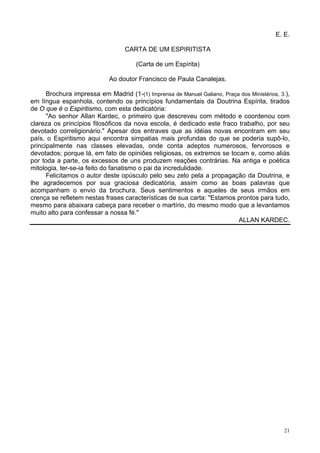 21
E. E.
CARTA DE UM ESPIRITISTA
(Carta de um Espírita)
Ao doutor Francisco de Paula Canalejas.
Brochura impressa em Madrid (1-(1) Imprensa de Manuel Galiano, Praça dos Ministérios, 3.),
em língua espanhola, contendo os princípios fundamentais da Doutrina Espírita, tirados
de O que é o Espiritismo, com esta dedicatória:
"Ao senhor Allan Kardec, o primeiro que descreveu com método e coordenou com
clareza os princípios filosóficos da nova escola, é dedicado este fraco trabalho, por seu
devotado correligionário." Apesar dos entraves que as idéias novas encontram em seu
país, o Espiritismo aqui encontra simpatias mais profundas do que se poderia supô-lo,
principalmente nas classes elevadas, onde conta adeptos numerosos, fervorosos e
devotados; porque lá, em fato de opiniões religiosas, os extremos se tocam e, como aliás
por toda a parte, os excessos de uns produzem reações contrárias. Na antiga e poética
mitologia, ter-se-ia feito do fanatismo o pai da incredulidade.
Felicitamos o autor deste opúsculo pelo seu zelo pela a propagação da Doutrina, e
lhe agradecemos por sua graciosa dedicatória, assim como as boas palavras que
acompanham o envio da brochura. Seus sentimentos e aqueles de seus irmãos em
crença se refletem nestas frases características de sua carta: "Estamos prontos para tudo,
mesmo para abaixara cabeça para receber o martírio, do mesmo modo que a levantamos
muito alto para confessar a nossa fé."
ALLAN KARDEC.
 