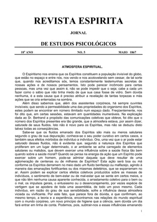 1
REVISTA ESPIRITA
JORNAL
DE ESTUDOS PSICOLÓGICOS
10o
ANO NO. 5 MAIO 1867
ATMOSFERA ESPIRITUAL.
O Espiritismo nos ensina que os Espíritos constituem a população invisível do globo,
que estão no espaço e entre nós, nos vendo e nos acotovelando sem cessar, de tal sorte
que, quando nos acreditamos sós, temos constantemente testemunhas secretas de
nossas ações e de nossos pensamentos. Isto pode parecer incômodo para certas
pessoas, mas uma vez que assim é, não se pode impedir que o seja; cabe a cada um
fazer como o sábio que não tinha medo de que sua casa fosse de vidro. Sem dúvida
nenhuma, é a esta causa que é preciso atribuir a revelação de tantas torpezas e más
ações que se cria enterradas na sombra.
Além disso sabemos que, além dos assistentes corpóreos, há sempre ouvintes
invisíveis; que sendo a permeabilidade uma das propriedades do organismo dos Espíritos,
estes podem se encontrar em número ilimitado num espaço dado. Freqüentemente, nos
foi dito que, em certas sessões, estavam em quantidades inumeráveis. Na explicação
dada ao Sr. Bertrand a propósito das comunicações coletivas que obteve, foi dito que o
número dos Espíritos presentes era tão grande, que a atmosfera estava, por assim dizer,
saturada de seus fluidos. Isto não é novo para os Espíritas, mas não se deduziu disto
talvez todas as conseqüências.
Sabe-se que os fluidos emanado dos Espíritos são mais ou menos salutares
segundo o grau de sua depuração; conhece-se o seu poder curativo em certos casos, e
também seus efeitos mórbidos de indivíduo a indivíduo. Ora, uma vez que o ar pode estar
saturado desses fluidos, não é evidente que. segundo a natureza dos Espíritos que
proliferam em um lugar determinado, o ar ambiente se acha carregado de elementos
salutares ou malsãos, que devem exercer uma influência sobre a saúde física tão bem
quando sobre a saúde moral? Quando se pensa na energia da ação que um Espírito pode
exercer sobre um homem, pode-se admirar daquela que deve resultar de uma
aglomeração de centenas ou de milhares de Espíritos? Esta ação será boa ou má
conforme os Espíritos derramem no meio dado um fluido benfazejo ou malfazejo, agindo à
maneira das emanações fortificantes ou dos miasmas deletérios, que se esparramam no
ar. Assim podem se explicar certos efeitos coletivos produzidos sobre as massas de
indivíduos, o sentimento de bem-estar ou de mal-estar que se sente em certos meios, e
que não têm nenhuma causa aparente conhecida, o arrastamento coletivo para o bem ou
o mal, os impulsos gerais, o entusiasmo ou o desencorajamento, por vezes espécie de
vertigem que se apodera de toda uma assembléia, de todo um povo mesmo. Cada
indivíduo, em razão do grau de sua sensibilidade, sofre a influência dessa atmosfera
viciada ou vivificante. Por este fato, que parece fora de dúvida, e que confirmam, ao
mesmo tempo, a teoria e a experiência, encontramos nas relações do mundo espiritual
com o mundo corpóreo, um novo princípio de higiene que a ciência, sem dúvida um dia
fará entrar em linha de conta. Podemos, pois, subtrair-nos a essas influências emanando
 