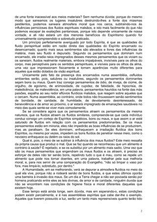 2
de uma fonte inacessível aos meios materiais? Sem nenhuma dúvida; porque do mesmo
modo que saneamos os lugares insalubres destruindo-lhes a fonte dos miasmas
pestilentos, podemos saneara atmosfera moral que nos cerca, subtraindo-nos às
influências perniciosas dos fluidos espirituais malsãos, e isto mais facilmente do que não
podemos escapar às exalações pantanosas, porque isto depende unicamente de nossa
vontade, e ali não estará um dos menores benefícios do Espiritismo quando for
universalmente compreendido e sobretudo praticado.
Um princípio perfeitamente averiguado por todo Espírita, é que as qualidades do
fluido perispiritual estão em razão direta das qualidades do Espírito encarnado ou
desencarnado; quanto mais seus sentimentos são elevados e livres das influências da
matéria, mais seu fluido é depurado. Segundo os pensamentos que dominam num
encarnado, ele irradia raios impregnados desses mesmos pensamentos que os viciam ou
os saneiam, fluidos realmente materiais, embora impalpáveis, invisíveis para os olhos do
corpo, mas perceptíveis para os sentidos perispirituais, e visíveis para os olhos da alma,
uma vez que impressionam fisicamente e tomam aparências muito diferentes para
aqueles que estão dotados da visão espiritual.
Unicamente pelo fato da presença dos encarnados numa assembléia, osfluidos
ambientes serão, pois, salubres ou insalubres, segundo os pensamentos dominantes
sejam bons ou maus. Quem traz consigo pensamentos de ódio, de inveja, de ciúme, de
orgulho, de egoísmo, de animosidade, de cupidez, de falsidade, de hipocrisia, de
maledicência, de malevolência, em uma palavra, pensamentos hauridos na fonte das más
paixões, espalha ao seu redor eflúvios fluídicos malsãos, que reagem sobre aqueles que
o cercam. Numa assembléia, ao contrário, onde todos não trouxessem senão sentimentos
de bondade, de caridade, de humildade, de devotamento desinteressado, de
benevolência e de amor ao próximo, o ar estará impregnado de emanações saudáveis no
meio das quais sente-se viver mais comodamente.
Se se considera agora que os pensamentos atraem os pensamentos da mesma
natureza, que os fluidos atraem os fluidos similares, compreende-se que cada indivíduo
conduz consigo um cortejo de Espíritos simpáticos, bons ou maus, e que assim o ar está
saturado de fluidos em relação com os pensamentos predominantes. Se os maus
pensamentos estão em minoria, eles não impedirão as boas influências de se produzirem,
mas as paralisam. Se eles dominam, enfraquecem a irradiação fluídica dos bons
Espíritos, ou mesmo por vezes, impedem os bons fluídos de penetrar nesse meio, como o
nevoeiro enfraquece ou detém os raios do sol.
Qual é, pois, o meio de se subtrair à influência dos maus fluidos? Este meio ressalta
da própria causa que produz o mal. Que se faz quando se reconheceu que um alimento é
contrário à saúde? É rejeitado, e se os substitui por um alimento mais sadio. Uma vez que
são os maus pensamentos que engendram os maus fluidos e os atraem, é preciso se
esforçar de deles não ter senão bons, repelindo tudo o que é mau, como se repele um
alimento que pode nos tornar doentes, em uma palavra, trabalhar pela sua melhoria
moral, e, para nos servir de uma comparação do Evangelho, "não só limpar o vaso por
fora, mas limpá-lo, sobretudo, por dentro."
A Humanidade, em se melhorando, verá se depurar a atmosfera fluídica no meio da
qual ela vive, porque não a rodeará senão de bons fluidos, e que estes últimos oporão
uma barreira à invasão dos maus. Se um dia a Terra chegar a não ser povoada senão por
homens praticando entre eles as leis divinas, de amor e de caridade, ninguém duvida que
não se encontrem nas condições de higiene física e moral diferentes daquelas que
existem hoje.
Esse tempo está ainda longe, sem dúvida, mas em esperando-o, estas condições
podem existir parcialmente, e é nas assembléias espíritas que cabe dar-lhe o exemplo.
Aqueles que tiverem possuído a luz, serão um tanto mais repreensíveis quanto terão tido
 