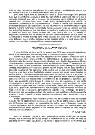 3
entre as mãos os meios de se esclarecer; incorrerão na responsabilidade dos atrasos que
seu exemplo e sua má vontade terão levado na melhoria geral.
Isto é uma utopia, uma má declamação? Não; é uma dedução lógica dos próprios
fatos que o Espiritismo nos revela a cada dia. Com efeito, o Espiritismo nos prova que o
elemento espiritual, que, até o presente, foi considerado como antítese do elemento
material, tem, com este último, uma conexão íntima, de onde resulta uma multidão de
fenômenos inobservados ou incompreendidos. Quando a ciência tiver assimilado os
elementos fornecidos pelo Espiritismo, ela nele haurirá novos e importantes recursos para
apropria melhoria material da Humanidade. Assim, cada dia vemos se estender o círculo
das aplicações da doutrina que está longe, como alguns o crêem ainda, de estar restrita
ao pueril fenômeno das mesas girantes ou outros efeitos de pura curiosidade. O
Espiritismo, realmente, não foi tomado em seu vôo, senão do momento em que entrou na
via filosófica; é menos divertido para certas pessoas, que nele não procuravam senão
uma distração, mas é melhor apreciado pelas pessoas sérias, e o será ainda mais, à
medida que for melhor compreendido em suas conseqüências.
____________________
O EMPREGO DA PALAVRA MILAGRE.
O jornal Ia Vérité, de Lyon, de 16 de setembro de 1866, num artigo intitulado Renan
et son école, continha as reflexões seguintes, a propósito da palavra milagre.
"Renan e sua escola não se dão ao trabalho de discutir os fatos, os rejeitam todos à
priori; qualificando-os erroneamente de sobrenaturais, e, portanto, impossíveis e
absurdos; opõe-lhes um fim de não receber absoluto, e um desdém transcedente. Renan
disse lá em cima uma palavra eminentemente verdadeira e profunda: "O sobrenatural não
seria outra coisa do qu o sobre divino" Aderimos com toda a nossa energia a esta grande
verdade, mas fazemos observar que a própria palavra milagre (mirum, coisa admirável e
até então inexplicável) não quer dizer, tanto que lhe seja preciso, intervenção das leis da
Natureza, mas bem antes flexibilidade dessas mesmas leis ainda desconhecidas do
espírito humano. Diremos mesmo que haverá sempre milagres, porque a ascensão da
Humanidade para o conhecimento cada vez mais perfeito, sendo sempre progressiva,
este conhecimento terá necessidade constantemente de ser precedido e aguilhoado por
fatos que parecerão maravilhosos à época em que se produzirão e não serão
compreendidos e explicados senão mais tarde. Um escritor muito acreditado de nossa
escola deixou se prendera esta objeção; (Allan Kardec) repete, em muitas passagens de
suas obras, que não há nem maravilhoso, nem milagres; é uma advertência resultante do
falso sentido de sobrenatural, completamente repelido pela etimologia da palavra.
Dizemos nós que se a palavra milagre não existisse, para qualificar os fenômenos ainda
em estudo e saindo da ciência vulgar, seria preciso inventá-la, como a mais apropriada e
a mais lógica.
"Nada é sobrenatural, nós o repetimos, porque fora da natureza criada e da natureza
incriada, não há absolutamente nada concebível; mas há do sobre-humano, quer dizer,
dos fenômenos que podem ser produzidos por outros seres inteligentes senão os
homens, segundo as leis de sua natureza ou bem produzidos, seja mediatamente, seja
imediatamente por Deus, segundo a sua natureza ainda e segundo as suas relações
naturais com suas criaturas."
PHILALETHÈS.
Nisto não estamos, graças a Deus, ignorando o sentido etimológico da palavra
milagre; nós o provamos em muitos artigos, e notadamente no da Revista do mês de
setembro de 1860, página 267. Não é, pois, nem por desprezo nem por inadvertência que
 