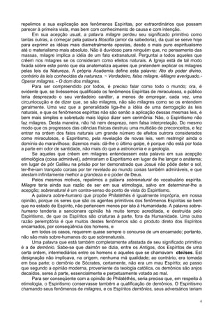 4
repelimos a sua explicação aos fenômenos Espíritas, por extraordinários que possam
parecer à primeira vista, mas bem com conhecimento de causa e com intenção.
Em sua acepção usual, a palavra milagre perdeu seu significado primitivo como
tantas outras, a começar pela palavra filosofia (amor da sabedoria), da qual se serve hoje
para exprimir as idéias mais diametralmente opostas, desde o mais puro espiritualismo
até o materialismo mais absoluto. Não é duvidoso para ninguém que, no pensamento das
massas, milagre implica a idéia de um fato extranatural. Perguntai a todos aqueles que
crêem nos milagres se os consideram como efeitos naturais. A Igreja está de tal modo
fixada sobre este ponto que ela anatematiza aqueles que pretendem explicar os milagres
pelas leis da Natureza. A própria Academia define esta palavra: Ato do poder divino,
contrário às leis conhecidas da natureza. ~ Verdadeiro, falso milagre.-Milagre averiguado.-
Operar milagres. - O dom dos milagres.
Para ser compreendido por todos, é preciso falar como todo o mundo; ora, é
evidente que. se tivéssemos qualificado os fenômenos Espíritas de miraculosos, o público
teria desprezado o seu verdadeiro caráter, a menos de empregar, cada vez, uma
circunlocução e de dizer que, se são milagres, não são milagres como se os entendem
geralmente. Uma vez que a generalidade liga-lhe a idéia de uma derrogação às leis
naturais, e que os fenômenos espíritas não são senão a aplicação dessas mesmas leis, é
bem mais simples e sobretudo mais lógico dizer sem cerimônia: Não, o Espiritismo não
faz milagres. Desta maneira, não há nem desprezo, nem falsa interpretação. Do mesmo
modo que os progressos das ciências físicas destruiu uma multidão de preconceitos, e fez
entrar na ordem dos fatos naturais um grande número de efeitos outrora considerados
como miraculosos, o Espiritismo, pela revelação de novas leis, vem restringir ainda o
domínio do maravilhoso; dizemos mais: dá-lhe o último golpe, é porque não está por toda
a parte em odor de santidade, não mais do que a astronomia e a geologia.
Se aqueles que crêem em milagres entendessem esta palavra em sua acepção
etimológica (coisa admirável), admirariam o Espiritismo em lugar de lhe lançar o anátema;
em lugar de pôr Galileu na prisão por ter demonstrado que Josué não pôde deter o sol,
ter-lhe-iam trançado coroas por ter revelado ao mundo coisas também admiráveis, e que
atestam infinitamente melhor a grandeza e o poder de Deus.
Pelos mesmos motivos, repelimos a palavra sobrenatural do vocabulário espírita.
Milagre teria ainda sua razão de ser em sua etimologia, salvo em determinar-lhe a
acepção; sobrenatural é um contra-senso do ponto de vista do Espiritismo.
A palavra sobre-humano que propõe Philatéthès é igualmente imprópria, em nossa
opinião, porque os seres que são os agentes primitivos dos fenômenos Espíritas se bem
que no estado de Espírito, não pertencem menos por isto à Humanidade. A palavra sobre-
humano tenderia a sancionara opinião há muito tempo acreditada, e destruída pelo
Espiritismo, de que os Espíritos são criaturas à parte, fora da Humanidade. Uma outra
razão peremptória é que muitos destes fenômenos são o produto direto dos Espíritos
encarnados, por conseqüência dos homens, e
em todos os casos, requerem quase sempre o concurso de um encarnado; portanto,
não são mais sobre-humanos do que sobrenaturais.
Uma palavra que está também completamente afastada de seu significado primitivo
é a de demônio. Sabe-se que daimôn se dizia, entre os Antigos, dos Espíritos de uma
certa ordem, intermediários entre os homens e aqueles que se chamavam ctei/ses. Est
designação não implicava, na origem, nenhuma má qualidade; ao contrário, era tomada
em boa parte; o demônio de Sócrates, certamente, não era um mau Espírito; ao passo
que segundo a opinião moderna, proveniente da teologia católica, os demônios são anjos
decaídos, seres à parte, essencialmente e perpetuamente votado ao mal.
Para ser conseqüente com a opinião de Philatéthès, seria preciso que, em respeito à
etimologia, o Espiritismo conservasse também a qualificação de demônios. O Espiritismo
chamando seus fenômenos de milagres, e os Espíritos demônios, seus adversários teriam
 