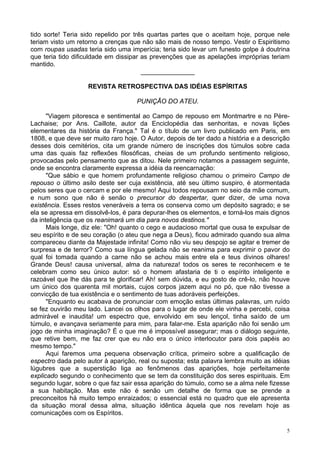 5
tido sorte! Teria sido repelido por três quartas partes que o aceitam hoje, porque nele
teriam visto um retorno a crenças que não são mais de nosso tempo. Vestir o Espiritismo
com roupas usadas teria sido uma imperícia; teria sido levar um funesto golpe à doutrina
que teria tido dificuldade em dissipar as prevenções que as apelações impróprias teriam
mantido.
_______________
REVISTA RETROSPECTIVA DAS IDÉIAS ESPÍRITAS
PUNIÇÃO DO ATEU.
"Viagem pitoresca e sentimental ao Campo de repouso em Montmartre e no Père-
Lachaise; por Ans. Caillote, autor da Enciclopédia das senhoritas, e novas lições
elementares da história da França." Tal é o título de um livro publicado em Paris, em
1808, e que deve ser muito raro hoje. O Autor, depois de ter dado a história e a descrição
desses dois cemitérios, cita um grande número de inscrições dos túmulos sobre cada
uma das quais faz reflexões filosóficas, cheias de um profundo sentimento religioso,
provocadas pelo pensamento que as ditou. Nele primeiro notamos a passagem seguinte,
onde se encontra claramente expressa a idéia da reencarnação:
"Que sábio e que homem profundamente religioso chamou o primeiro Campo de
repouso o último asilo deste ser cuja existência, até seu último suspiro, é atormentada
pelos seres que o cercam e por ele mesmo! Aqui todos repousam no seio da mãe comum,
e num sono que não é senão o precursor do despertar, quer dizer, de uma nova
existência. Esses restos veneráveis a terra os conserva como um depósito sagrado; e se
ela se apressa em dissolvê-los, é para depurar-lhes os elementos, e torná-los mais dignos
da inteligência que os reanimará um dia para novos destinos."
Mais longe, diz ele: "Oh! quanto o cego e audacioso mortal que ousa te expulsar de
seu espírito e de seu coração (o ateu que nega a Deus), ficou admirado quando sua alma
compareceu diante da Majestade infinita! Como não viu seu despojo se agitar e tremer de
surpresa e de terror? Como sua língua gelada não se reanima para exprimir o pavor do
qual foi tomada quando a carne não se achou mais entre ela e teus divinos olhares!
Grande Deus! causa universal, alma da natureza! todos os seres te reconhecem e te
celebram como seu único autor: só o homem afastaria de ti o espírito inteligente e
razoável que lhe dás para te glorificar! Ah! sem dúvida, e eu gosto de crê-lo, não houve
um único dos quarenta mil mortais, cujos corpos jazem aqui no pó, que não tivesse a
convicção de tua existência e o sentimento de tuas adoráveis perfeições.
"Enquanto eu acabava de pronunciar com emoção estas últimas palavras, um ruído
se fez ouvirão meu lado. Lancei os olhos para o lugar de onde ele vinha e percebi, coisa
admirável e inaudita! um espectro que, envolvido em seu lençol, tinha saído de um
túmulo, e avançava seriamente para mim, para falar-me. Esta aparição não foi senão um
jogo de minha imaginação? É o que me é impossível assegurar; mas o diálogo seguinte,
que retive bem, me faz crer que eu não era o único interlocutor para dois papéis ao
mesmo tempo."
Aqui faremos uma pequena observação crítica, primeiro sobre a qualificação de
espectro dada pelo autor à aparição, real ou suposta; esta palavra lembra muito as idéias
lúgubres que a superstição liga ao fenômenos das aparições, hoje perfeitamente
explicado segundo o conhecimento que se tem da constituição dos seres espirituais. Em
segundo lugar, sobre o que faz sair essa aparição do túmulo, como se a alma nele fizesse
a sua habitação. Mas este não é senão um detalhe de forma que se prende a
preconceitos há muito tempo enraizados; o essencial está no quadro que ele apresenta
da situação moral dessa alma, situação idêntica àquela que nos revelam hoje as
comunicações com os Espíritos.
 