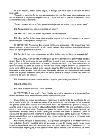 6
O autor reporta, assim como segue, o diálogo que teve com o ser que lhe tinha
aparecido.
"Quando o espectro foi se aproximando de mim, me fez ouvir estas palavras uma
voz tal que me é impossível especificar-lhe o som, não tendo jamais ouvido uma outra
semelhante entre os homens:
"Fazes bem em adorar a Deus; guarda-te de jamais me imitar, porque fui um ateu."
EU. Não acreditavas, pois, que existia um Deus?
O ESPECTRO. Não; ou antes, fiz parecer de não crer nele.
EU. Que razões tinhas para não acreditar que o Universo foi produzido e que é
governado por uma suprema inteligência?
O ESPECTRO. Nenhuma. Eu o tinha inutilmente procurado, não encontrava nele
pontos sólidos, e estava reduzido a não repetir senão vãos sofismas que tinha lido nas
obras de alguns pretensos filósofos.
EU. Se não tinhas boas razões para ser ateu, tinhas, pois, motivos para parecê-lo?
O ESPECTRO. Sem dúvida. Vendo todos os meus semelhantes penetrados da idéia
de um Deus e do sentimento de sua existência, o orgulho que me cegava me levou a me
distinguir da multidão, sustentando, a quem quisesse me ouvir, que Deus não existia, e
que o Universo era obra do acaso, ou mesmo que tenha sempre existido. Eu considerava
como uma glória pensar sobre esse grande assunto diferentemente do que todos os
humanos, e não achava nada de mais lisonjeador do que ser considerado no mundo
como um Espírito bastante forte para se elevar contra a crença comum de todos os
homens e de todos os séculos.
EU. Não tinhas um outro motivo senão o orgulho, para abraçar o ateísmo?
O ESPECTRO. Sim.
EU. Qual era esse motivo? Dize a verdade.
O ESPECTRO. A verdade!!... Sem dúvida, eu a diria; porque me é impossível na
ordem de coisas onde existo de combatê-la ou de dissimulá-la.
Como todos os meus semelhantes, nasci com o sentimento da existência de um
Deus, autor e princípio de todos os seres. Este sentimento, que não era de início senão
um germe, onde meu Espírito não descobria nada, se desenvolveu pouco a pouco, e
quando atingi a idade da razão, e adquiria faculdade de refletir, não tive que fazer nenhum
esforço para me livrar disto. Quanto as lições de meus pais e de meus mestres me
agradavam, quando Deus e suas perfeições íntimas lhe eram o assunto! Como o
espetáculo da Natureza me encantava, e que doce satisfação sentia quando se me falava
desse grande Deus que a tudo criou pelo seu poder, sustenta, governa e conserva tudo
por sua sabedoria!
No entanto, cheguei à adolescência, e as paixões começaram a me fazer ouvir sua
voz sedutora. Formei ligações com as pessoas jovens de minha idade; segui seus
funestos conselhos e me conformava aos seus perigosos exemplos. Entrei no mundo com
essas culposas disposições, e não pensava mais senão em lhe fazer o sacrifício de todos
 