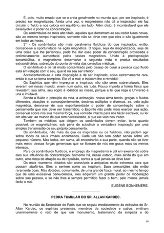 10
É, pois, muito errado que se o creia geralmente no mundo que, por ser inspirado, é
preciso ser magnetizado. Ainda uma vez, o magnetismo não dá a inspiração; ele faz
circular o fluido e nos coloca em equilíbrio, eis tudo. Além disto, é incontestável que ele
desenvolve o poder de concentração.
Os sonâmbulos do mais alto título, aqueles que derramam ao seu redor luzes novas,
são ao mesmo tempo inspirados; somente não se deve crer que eles o são igualmente
em todas as horas.
3° - Os sonâmbulos são mais geralmente fluídícos do que inspirados; então,
concebe-se a oportunidade na ação magnética. O toque, seja do magnetizador, seja de
uma coisa que lhe pertenceu, pode lhe dar esse poder de concentração provocada e
preliminarmente aumentada pelos passes magnéticos. Unido à predisposição
sonambúlica, o magnetismo desenvolve a segunda vista e produz resultados
extraordinários, sobretudo do ponto de vista das consultas médicas.
O sonâmbulo é de tal modo concentrado pelo desejo de curar a pessoa cujo fluido
está em relação com o seu, que lê no seu ser interior.
Acrescentando-se a esta disposição a de ser inspirado, coisa extremamente rara,
então é que se torna completo. Ele vê o mal; e indicam-lhe o remédio!
Os Espíritos que vêm impregnar o inspirado não são seres sobrenaturais. Eles
viveram em nosso mundo; vivem num outro, eis tudo. Pouco importa a forma física que
revestem; sua alma, seu sopro é idêntico ao nosso, porque a lei que rege o Universo é
una e imutável.
Sendo o fluido o princípio de vida, a animação, nossa alma tendo, graças a fluidos
diferentes, atrações e, conseqüentemente, destinos múltiplos e diversos, se, pela ação
magnética, desvia-se de sua espontaneidade o poder de concentração sobre o
pensamento que nos deve ser transmitido, o Espírito não pode mais exercer sua ação,
conservar sobre nós sua mesma força, sua vontade intacta para nos fazer escrever, ou ler
em alta voz, ao mundo de que tem necessidade, o que ele veio nos trazer.
Também os médicos que dirigem os sonâmbulos devem evitar, tanto quanto
possível, de magnetizá-los, sob pena de substituir a verdadeira inspiração por uma
simples transmissão de seu próprio pensamento.
Os sonâmbulos, não mais do que os inspirados ou os fluídicos, não podem agir
sobre todos os seus irmãos encarnados. Cada um não tem poder senão sobre um
pequeno número. Mas todos, em suma, ali encontrarão a sua parte, quando não se tiver
mais medo dessas forças generosas que se liberam de nós em graus mais ou menos
intensos.
Para os sonâmbulos fluídicos, o emprego do magnetismo é útil em exercendo sobre
eles sua influência de concentração. Somente há, nesse estado, mais ainda do que em
outro, uma força de atração ou de repulsão, contra a qual jamais se deve lutar.
Os mais ricamente dotados são acessíveis a antipatias muito extremas para que
possam abafá-los. Eles a sentem como as inspiram. Suas prescrições são então
raramente boas. Mas dotados, comumente, de uma grande força moral, ao mesmo tempo
que de uma excessiva benevolência, eles adquirem um grande poder de moderação
sobre sua pessoa, e se não lhes é sempre permitido fazer o bem, pelo menos jamais
farão o mal.
EUGÈNE BONNEMÈRE.
_______________
PEDRA TUMULAR DO SR. ALLAN KARDEC.
Na reunião da Sociedade de Paris que se seguiu imediatamente às exéquias do Sr.
Allan Kardec, os espíritas presentes, membros da sociedade e outros, emitiram
unanimemente o voto de que um monumento, testemunho da simpatia e do
 