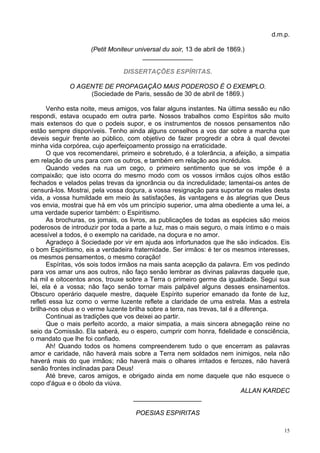 15
d.m.p.
(Petit Moniteur universal du soir, 13 de abril de 1869.)
______________
DISSERTAÇÕES ESPÍRITAS.
O AGENTE DE PROPAGAÇÃO MAIS PODEROSO É O EXEMPLO.
(Sociedade de Paris, sessão de 30 de abril de 1869.)
Venho esta noite, meus amigos, vos falar alguns instantes. Na última sessão eu não
respondi, estava ocupado em outra parte. Nossos trabalhos como Espíritos são muito
mais extensos do que o podeis supor, e os instrumentos de nossos pensamentos não
estão sempre disponíveis. Tenho ainda alguns conselhos a vos dar sobre a marcha que
deveis seguir frente ao público, com objetivo de fazer progredir a obra à qual devotei
minha vida corpórea, cujo aperfeiçoamento prossigo na erraticidade.
O que vos recomendarei, primeiro e sobretudo, é a tolerância, a afeição, a simpatia
em relação de uns para com os outros, e também em relação aos incrédulos.
Quando vedes na rua um cego, o primeiro sentimento que se vos impõe é a
compaixão; que isto ocorra do mesmo modo com os vossos irmãos cujos olhos estão
fechados e velados pelas trevas da ignorância ou da incredulidade; lamentai-os antes de
censurá-los. Mostrai, pela vossa doçura, a vossa resignação para suportar os males desta
vida, a vossa humildade em meio às satisfações, às vantagens e às alegrias que Deus
vos envia, mostrai que há em vós um princípio superior, uma alma obediente a uma lei, a
uma verdade superior também: o Espiritismo.
As brochuras, os jornais, os livros, as publicações de todas as espécies são meios
poderosos de introduzir por toda a parte a luz, mas o mais seguro, o mais íntimo e o mais
acessível a todos, é o exemplo na caridade, na doçura e no amor.
Agradeço à Sociedade por vir em ajuda aos infortunados que lhe são indicados. Eis
o bom Espiritismo, eis a verdadeira fraternidade. Ser irmãos: é ter os mesmos interesses,
os mesmos pensamentos, o mesmo coração!
Espíritas, vós sois todos irmãos na mais santa acepção da palavra. Em vos pedindo
para vos amar uns aos outros, não faço senão lembrar as divinas palavras daquele que,
há mil e oitocentos anos, trouxe sobre a Terra o primeiro germe da igualdade. Segui sua
lei, ela é a vossa; não faço senão tornar mais palpável alguns desses ensinamentos.
Obscuro operário daquele mestre, daquele Espírito superior emanado da fonte de luz,
refleti essa luz como o verme luzente reflete a claridade de uma estrela. Mas a estrela
brilha-nos céus e o verme luzente brilha sobre a terra, nas trevas, tal é a diferença.
Continuai as tradições que vos deixei ao partir.
Que o mais perfeito acordo, a maior simpatia, a mais sincera abnegação reine no
seio da Comissão. Ela saberá, eu o espero, cumprir com honra, fidelidade e consciência,
o mandato que lhe foi confiado.
Ah! Quando todos os homens compreenderem tudo o que encerram as palavras
amor e caridade, não haverá mais sobre a Terra nem soldados nem inimigos, nela não
haverá mais do que irmãos; não haverá mais o olhares irritados e ferozes, não haverá
senão frontes inclinadas para Deus!
Até breve, caros amigos, e obrigado ainda em nome daquele que não esquece o
copo d'água e o óbolo da viúva.
ALLAN KARDEC
___________________
POESIAS ESPIRITAS
 
