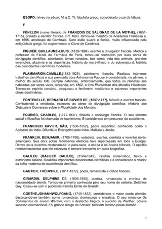 5
ESOPO, (viveu no século VI a.C. ?), fabulista grego, considerado o pai da fábula.
F
FÉNELON (nome literário de FRANÇOIS DE SALIGNAC DE LA MOTHE), (1651-
1715), prelado e escritor francês. Em 1693, tornou-se membro da Academia Francesa e,
em 1695, arcebispo de Cambraia. Com estilo suave e florido, muito influenciado pela
antigüidade grega, foi cognominado o Cisne de Cambraia.
FIGUIER, GUILLAUME-LOUIS, (1819-1894), escritor e divulgador francês. Médico e
professor da Escola de Farmácia de Paris, tornou-se conhecido por suas obras de
divulgação científica, abordando temas variados, tais como: vida dos animais, grandes
invenções, alquimia e os alquimistas, história do maravilhoso e do sobrenatural, história
das descobertas científicas modernas.
FLAMMARION,CAMILLE,(1842-1925), astrônomo francês. Realizou inúmeros
trabalhos científicos e sua premiada obra Astronomia Popular é considerada, no gênero, a
melhor do século XIX. Sempre defendeu, ardorosamente, que todos os planetas são
habitados por seres vivos, lançando, em 1862, o livro Pluralidade dos Mundos Habitados.
Tornou-se espírita convicto, pesquisou o fenômeno mediúnico e escreveu importantes
obras doutrinárias.
FONTENELLE, BERNARD LÊ BOVIER DE, (1657-1757), filósofo e escritor francês.
Combatendo a ortodoxia, escreveu as obras de divulgação científica: História dos
Oráculos e Conversas sobre a Pluralidade dos Mundos.
FOURIER, CHARLES, (1772-1837), filósofo e sociólogo francês. O seu sistema
social e filosófico foi chamado de fourierismo. É considerado um precursor do socialismo.
FRANCISCO XAVIER, SÃO, (1506-1552), padre espanhol, conhecido como o
Apóstolo da índia. Difundiu o Evangelho pela índia, Malásia e Japão.
FRANKLIN, BENJAMIM, (1706-1790), estadista, escritor, cientista e inventor norte-
americano. Sua obra sobre fenômenos elétricos teve repercussão em toda a Europa.
Dentre seus inventos destacam-se: o pára-raios, a estufa e os óculos bifocais. O epitáfio
reencarnacionista que ele escreveu é sempre transcrito em suas biografias.
GALILEU (GALILEO GALILEI), (1564-1642), célebre matemático, físico e
astrônomo italiano. Realizou importantes descobertas científicas e é considerado o criador
da idéia moderna de experiência científica.
GAUTIER, THÉOPHILE, (1811-1872), poeta, romancista e crítico francês.
GIRARDIN, DELPHINE DE, (1804-1855), poetisa, romancista e cronista de
nacionalidade alemã. Tornou-se primeiro conhecida pelo seu nome de solteira, Delphine
Gay. Casou-se com o publicista francês Emile de Girardin.
GOETHE,JOHANNWOLFGANG, (1749-1832), considerado o maior poeta alemão,
destacando-se também como romancista, dramaturgo e ensaísta. O seu romance Os
Sofrimentos do Jovem Werther, com o desfecho trágico: o suicídio de Werther, obteve
sucesso internacional. Foi grande amigo de Schiller, também famoso poeta alemão.
 