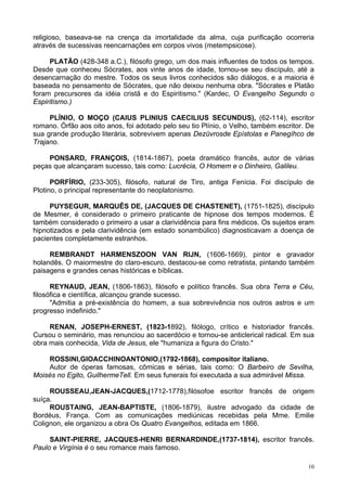 10
religioso, baseava-se na crença da imortalidade da alma, cuja purificação ocorreria
através de sucessivas reencarnações em corpos vivos (metempsicose).
PLATÃO (428-348 a.C.), filósofo grego, um dos mais influentes de todos os tempos.
Desde que conheceu Sócrates, aos vinte anos de idade, tornou-se seu discípulo, até a
desencarnação do mestre. Todos os seus livros conhecidos são diálogos, e a maioria é
baseada no pensamento de Sócrates, que não deixou nenhuma obra. "Sócrates e Platão
foram precursores da idéia cristã e do Espiritismo." (Kardec, O Evangelho Segundo o
Espiritismo.)
PLÍNIO, O MOÇO (CAIUS PLINIUS CAECILIUS SECUNDUS), (62-114), escritor
romano. Órfão aos oito anos, foi adotado pelo seu tio Plínio, o Velho, também escritor. De
sua grande produção literária, sobrevivem apenas Dezüvrosde Epístolas e Panegíhco de
Trajano.
PONSARD, FRANÇOIS, (1814-1867), poeta dramático francês, autor de várias
peças que alcançaram sucesso, tais como: Lucrécia, O Homem e o Dinheiro, Galileu.
PORFÍRIO, (233-305), filósofo, natural de Tiro, antiga Fenícia. Foi discípulo de
Plotino, o principal representante do neoplatonismo.
PUYSEGUR, MARQUÊS DE, (JACQUES DE CHASTENET), (1751-1825), discípulo
de Mesmer, é considerado o primeiro praticante de hipnose dos tempos modernos. É
também considerado o primeiro a usar a clarividência para fins médicos. Os sujeitos eram
hipnotizados e pela clarividência (em estado sonambúlico) diagnosticavam a doença de
pacientes completamente estranhos.
REMBRANDT HARMENSZOON VAN RIJN, (1606-1669), pintor e gravador
holandês. O maiormestre do claro-escuro, destacou-se como retratista, pintando também
paisagens e grandes cenas históricas e bíblicas.
REYNAUD, JEAN, (1806-1863), filósofo e político francês. Sua obra Terra e Céu,
filosófica e científica, alcançou grande sucesso.
"Admitia a pré-existência do homem, a sua sobrevivência nos outros astros e um
progresso indefinido."
RENAN, JOSEPH-ERNEST, (1823-1892), filólogo, crítico e historiador francês.
Cursou o seminário, mas renunciou ao sacerdócio e tornou-se anticlerical radical. Em sua
obra mais conhecida, Vida de Jesus, ele "humaniza a figura do Cristo."
ROSSINI,GIOACCHINOANTONIO,(1792-1868), compositor italiano.
Autor de óperas famosas, cômicas e sérias, tais como: O Barbeiro de Sevilha,
Moisés no Egito, GuilhermeTell. Em seus funerais foi executada a sua admirável Missa.
ROUSSEAU,JEAN-JACQUES,(1712-1778),filósofoe escritor francês de origem
suíça.
ROUSTAING, JEAN-BAPTISTE, (1806-1879), ilustre advogado da cidade de
Bordéus, França. Com as comunicações mediúnicas recebidas pela Mme. Emilie
Colignon, ele organizou a obra Os Quatro Evangelhos, editada em 1866.
SAINT-PIERRE, JACQUES-HENRI BERNARDINDE,(1737-1814), escritor francês.
Paulo e Virgínia é o seu romance mais famoso.
 
