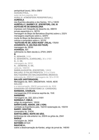 4
perispiritual (aura), 355 e 356/V
AUGUEZ.PAUL,
autor de livro espírita, 63/I
AURA (V. ATMOSFERA PERISPIRITUAL)
AURÉOLA
dos Espíritos elevados e dos Santos, 101 e 130/XI
AURÉVILLY, BARBEY D', (ESCRITOR), 236, IX
AUTO-DE-FÉ DE BARCELONA
impresso com fotografia de desenho do, 398/VII
jornais espanhóis e o, 387/IV
mensagem do Bispo de Barcelona (Espírito) sobre o, 232/V
mensagens espirituais sobre o, 324/IV
morte do Bispo de Barcelona e o, 231/V
notícia e comentário sobre o, 321/IV
"AUTO-DE-FÉ DE JOÃO HUSS" (TELA), 178/XII
AVARENTO, O, (DA RUA DO FOUR)
mensagem de, 26/XIl
AVAREZA, 55/I
sofrimento no Além devido à, 275/II; 249/V
B
B, SENHOR, 315/I
B, SENHORITA, (CAROLINE), 36 e 316/I
B., V. DE,
mensagem de, 25/VI
B....GENERAL A. DE,
carta do, 169/VIII
BABIN.AUGUSTIN, (ESCRITOR), 128/IX
BALAÃO, O FALSO PROFETA, 213 e 219/III
BALTAZARINI (OU BALDAZZARINI) (MÚSICO)
entrevista de, 200/VI11 mensagens de, 50 e 51/IX
BALUZE (HISTORIADOR)
Mensagens de, 48/V; 386e387A/III; 145/IX; 46/XI
BALZAC
e a reencarnação, 284/XI pensamento de, 83/X
BANDEIRA DO ESPIRITISMO (V. CARIDADE)
BARBARA, CHARLES,
mensagemde,21/X romance espírita de, 15/X
BARBAREI
mensagens de, 222, 223 e 318/V
BARBAULT, EMILE,
artigo do engenheiro, 183/XI
BARR1CAND, ABADE, (DE LYON)
combate ao Espiritismo pelo, 152/VII reclamação do, 193/VII
BARRY, DOUTOR,
comentário do, 316/XI
BARTOLOMEU, NOITE DE SÃO,
lembrança de vida anterior na, 205/III os gritos da, 254/I
BASILE
mensagem de, 340/II
BATISMO.201A/II
BAUCHE.A.,
sobre a desencarnação de Kardec, artigo de jornal de, 148/XII
 