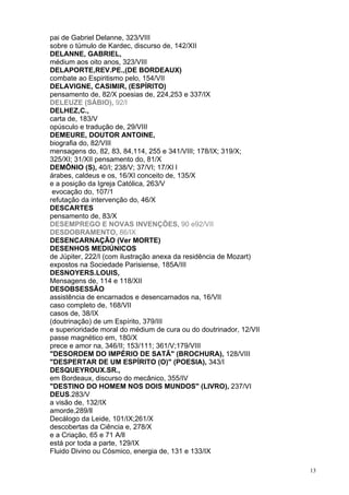 13
pai de Gabriel Delanne, 323/VIII
sobre o túmulo de Kardec, discurso de, 142/XII
DELANNE, GABRIEL,
médium aos oito anos, 323/VIII
DELAPORTE,REV.PE.,(DE BORDEAUX)
combate ao Espiritismo pelo, 154/VII
DELAVIGNE, CASIMIR, (ESPÍRITO)
pensamento de, 82/X poesias de, 224,253 e 337/IX
DELEUZE (SÁBIO), 92/I
DELHEZ,C.,
carta de, 183/V
opúsculo e tradução de, 29/VIII
DEMEURE, DOUTOR ANTOINE,
biografia do, 82/VIII
mensagens do, 82, 83, 84,114, 255 e 341/VIII; 178/IX; 319/X;
325/XI; 31/XII pensamento do, 81/X
DEMÔNIO (S), 40/I; 238/V; 37/VI; 17/XI l
árabes, caldeus e os, 16/XI conceito de, 135/X
e a posição da Igreja Católica, 263/V
evocação do, 107/1
refutação da intervenção do, 46/X
DESCARTES
pensamento de, 83/X
DESEMPREGO E NOVAS INVENÇÕES, 90 e92/VII
DESDOBRAMENTO, 86/IX
DESENCARNAÇÃO (Ver MORTE)
DESENHOS MEDIÚNICOS
de Júpiter, 222/I (com ilustração anexa da residência de Mozart)
expostos na Sociedade Parisiense, 185A/III
DESNOYERS.LOUIS,
Mensagens de, 114 e 118/XII
DESOBSESSÃO
assistência de encarnados e desencarnados na, 16/VII
caso completo de, 168/VII
casos de, 38/IX
(doutrinação) de um Espírito, 379/III
e superioridade moral do médium de cura ou do doutrinador, 12/VII
passe magnético em, 180/X
prece e amor na, 346/II; 153/111; 361/V;179/VIII
"DESORDEM DO IMPÉRIO DE SATÃ" (BROCHURA), 128/VIII
"DESPERTAR DE UM ESPÍRITO (O)" (POESIA), 343/I
DESQUEYROUX.SR.,
em Bordeaux, discurso do mecânico, 355/IV
"DESTINO DO HOMEM NOS DOIS MUNDOS" (LIVRO), 237/VI
DEUS.283/V
a visão de, 132/IX
amorde,289/ll
Decálogo da Leide, 101/IX;261/X
descobertas da Ciência e, 278/X
e a Criação, 65 e 71 A/ll
está por toda a parte, 129/IX
Fluido Divino ou Cósmico, energia de, 131 e 133/IX
 