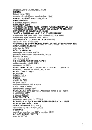 29
artigos de, 260 e 325/VI livro de, 183/XI
HIGIENE
física e moral, 132/X
um novo princípio (fluidos espirituais) de, 130/X
HILAIRE,JEAN,(MÉDIUM)253A/II;86/VIII
HIPNOTISMO,6/III
e espelhos mágicos, 296/VIII
HIPOCRISIA, 328/III
"HISTÓRIA DE JOANA D'ARC - DITADA PÔR ELA MESMA", 32 e 73/I
"HISTÓRIA DE LUÍS XI - DITADA PÔR ELE MESMO", 73, 144 e 169/1
HISTÓRIA DE UM CONDENADO, 50/111
'HISTÓRIA DO MARAVILHOSO E DO SOBRENATURAL"
comentários de Kardec sobre o livro antiespírita, 274 e 369/III
comentários do sr. Escande sobre, 109/IV
"HISTÓRIA DÓS CALVINISTAS DE CEVENNES"
comentário sobre o livro, 56/XI l
"HISTÓRIAS DO OUTRO MUNDO, CONTADAS PELOS ESPÍRITOS", 15/X
HITÓTI, CHEFE TAITIANÓ
entrevista de, 76/I l
HÓBACH,HERMANN,
mensagem do Espírito, 364/VII
pedido de admissão na Sociedade de, 201/VI
HOCHE, GENERAL,
entrevistado, 242/II
HOHENLOHE, PRÍNCIPE DE.(ABADE)
médium curador, 368/IX; 312/X
mensagem do, 373/IX
HOME, DANIEL D., 14, 58, 88,117, 120 e 150/1; 41/111; 96e247/VI
em Roma, 33e88/VII livro escrito por, 281/VI
HOME, O FALSO, 145/1
HOME.SRA.,
morte da, 234/V
HOMEM
criação do, 74/IX
de gênio, 98/IX
mistério insondável para o, 251/IX
o estilo não é o, 257/IV
semelhante à criança, 65/VI l
HOMEOPATIA, 307/I; 258/VI; 87/XI doenças morais e, 65 e 168/X
e Espiritismo, 234/VI
e o códex, 268/VIII
HOMERO, POETA,
mensagem e entrevista do, 335/111
HOMOSSEXUALIDADE, 04/IX HONESTIDADE RELATIVA, 354/III
HONRAR PAI E MÃE, 315/VII
"HORAS DE PIEDADE" (LIVRO)
com idéias espíritas, de 1815,289/XI
HOSPITAIS
assistência espiritual nos, 222/IV espíritas, 201/IX
HOUDÉE, PIERRE, (PASTOR)
carta de, 170/VIII
 