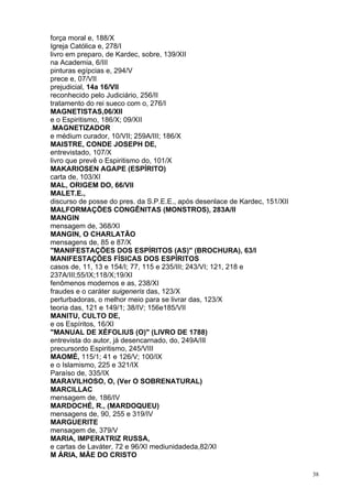 38
força moral e, 188/X
Igreja Católica e, 278/I
livro em preparo, de Kardec, sobre, 139/XII
na Academia, 6/III
pinturas egípcias e, 294/V
prece e, 07/VII
prejudicial, 14a 16/VII
reconhecido pelo Judiciário, 256/II
tratamento do rei sueco com o, 276/I
MAGNETISTAS,06/XII
e o Espiritismo, 186/X; 09/XII
.MAGNETIZADOR
e médium curador, 10/VII; 259A/III; 186/X
MAISTRE, CONDE JOSEPH DE,
entrevistado, 107/X
livro que prevê o Espiritismo do, 101/X
MAKARIOSEN AGAPE (ESPÍRITO)
carta de, 103/XI
MAL, ORIGEM DO, 66/VII
MALET.E.,
discurso de posse do pres. da S.P.E.E., após desenlace de Kardec, 151/XII
MALFORMAÇÕES CONGÊNITAS (MONSTROS), 283A/II
MANGIN
mensagem de, 368/XI
MANGIN, O CHARLATÃO
mensagens de, 85 e 87/X
"MANIFESTAÇÕES DOS ESPÍRITOS (AS)" (BROCHURA), 63/I
MANIFESTAÇÕES FÍSICAS DOS ESPÍRITOS
casos de, 11, 13 e 154/I; 77, 115 e 235/III; 243/VI; 121, 218 e
237A/III;55/IX;118/X;19/XI
fenômenos modernos e as, 238/XI
fraudes e o caráter suigeneris das, 123/X
perturbadoras, o melhor meio para se livrar das, 123/X
teoria das, 121 e 149/1; 38/IV; 156e185/VII
MANITU, CULTO DE,
e os Espíritos, 16/XI
"MANUAL DE XÉFOLIUS (O)" (LIVRO DE 1788)
entrevista do autor, já desencarnado, do, 249A/IIl
precursordo Espiritismo, 245/VIII
MAOMÉ, 115/1; 41 e 126/V; 100/IX
e o Islamismo, 225 e 321/IX
Paraíso de, 335/IX
MARAVILHOSO, O, (Ver O SOBRENATURAL)
MARCILLAC
mensagem de, 186/IV
MARDOCHÉ, R., (MARDOQUEU)
mensagens de, 90, 255 e 319/IV
MARGUERITE
mensagem de, 379/V
MARIA, IMPERATRIZ RUSSA,
e cartas de Laváter, 72 e 96/XI mediunidadeda,82/XI
M ÁRIA, MÃE DO CRISTO
 