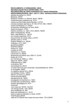 51
RECOLHIMENTO, O VERDADEIRO, 349/XI
RECONCILIAÇÃO PELO ESPIRITISMO, 275/V
RECORDAÇÕES DE VIDAS PASSADAS (Ver VIDAS PASSADAS)
REENCARNAÇÃO(ÕES), 295/1; 322/111; 85/V; 162/XII(VerVIDAS PASSADAS)
afeições terrestres e a, 53/VII
Balzacea, 284/XI
Benjamin Franklin e a, 244/VIII; 361/X; 106/XII
comportamentos sugestivos de, 377/V
criança que fala língua desconhecida e, 377/XI
crianças prodígios (geniais) e, 47, 50 e 271/X; 186 e 189/XII
Cyrano de Bergerac e a, 283/XI
de Espíritos messiânicos na Terra, 50/XI
dogma da Igreja e, 375/V
doutrina druídica e a, 105/1; 270 e 282/XI; 106/XII
efeito moralizadorda, 307/XI
Elias, João Batista e a , 367/VI
em mundos superiores, 57/IV
esquecimento de outras vidas e, 273/VI
estudos sobre a, 51/VII
Eugène Pelletan e a , 283/XI
evolução e, 57 e 140/1
gaulesesea,269/XI
Goetheea,286/XI
Hindus e a, 323/II
intuição da, 62/X
Islamismo e a, 332/IX
Lamennais e a, 283/XI
lembranças de anterior (es), 205/111; 213/IX
limites da, 51/VII
livro francês de 1808 e a, 135/X
lógica da, 389/III; 135/IV
metempsicose e, 295/I
na América, 50/V
necessidade da, 49/VI l
no corpo físico de outro encarnado, impossibilidade de, 49/XI l
no Evangelho, 268/X
no Japão(no século XVI), 252/XI
nos Estados Unidos, 148/VII
Patrice Larroque e a, 283/XI
PierreLerouxea,285/XI
planejamento de, 185/IX
propagação do Espiritismo e, 106/V
provada pelo sonambulismo, 198/VI
quadros genealógicos e, 67/V
romances
-com casos de, 94/VIII; 14e15/X
-de George Sande, 14/X; 283/XI
sexo modificado na, 58/I
teoria dos brâmanes e a , 241/V
todos os gêneros literários e o tema, 216/XI
VictorHugoea,284/XI
visão de um Espírito dos corpos de suas várias, 175 e 222/IX
 