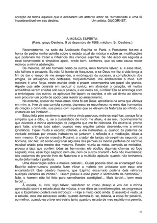 20
coração de todos aqueles que o aceitarem um ardente amor da Humanidade e uma fé
inquebrantável em seu destino. Um artista, DUCORNET.
A MÚSICA ESPÍRITA.
(Paris, grupo Desliens, 9 de dezembro de 1868, médium, Sr. Desliens.)
Recentemente, na sede da Sociedade Espírita de Paris, o Presidente fez-me a
honra de pedira minha opinião sobre o estado atual da música e sobre as modificações
que poderiam me trazer a influência das crenças espiritas. Se não acedi em seguida a
esse benevolente e simpático apelo, crede bem, senhores, que só uma causa maior
motivou a minha abstenção.
Os músicos, ai! são homens como os outros, mais homens talvez, e, a esse titulo,
são falíveis e pecáveis. Eu não fui isento de fraquezas, e se Deus me fez a vida longa a
fim de dar o tempo de me arrepender, a embriaguez do sucesso, a complacência dos
amigos, as adulações dos cortesãos, freqüentemente, me arrebataram o meio. Um
maestro é uma força, neste mundo onde o prazer desempenha um papel tão grande.
Aquele cuja arte consiste em seduzir o ouvido, em abrandar o coração, vê muitas
armadilhas serem criadas sob seus passos, e ele nelas cai, o infeliz! Ele se embriaga com
a embriaguez dos outros; os aplausos lhe tapam os ouvidos, e ele vai direto ao abismo
sem procurar um ponto de apoio para resistir ao arrastamento.
No entanto, apesar de meus erros, tinha fé em Deus; acreditava na alma que vibrava
em mim, e, livre de sua carriola sonora, depressa se reconheceu no meio das harmonias
da criação e confundiu sua prece com aquelas que se elevam da Natureza ao infinito, da
criatura ao ser incriado!...
Estou feliz pelo sentimento que minha vinda provocou entre os espíritas, porque foi a
simpatia que a ditou, e, se a curiosidade de início me atraiu, é ao meu reconhecimento
que devereis a minha apreciação da pergunta que me foi colocada. Eu estava lá, pronto
para falar, crendo tudo saber, quando meu orgulho caindo desvendou-me a minha
ignorância. Fiquei mudo e escutei; retornei, e me instruistes, e, quando às palavras de
verdade emitidas por vossos instrutores se juntaram a reflexão e a meditação, disse a
mim mesmo: O grande maestro Rossini, o criador de tantas obras-primas segundo os
homens, não fez, ai! senão engrenar algumas das pérolas as menos perfeitas do escrínio
musical criado pelo mestre dos mestres. Rossini reuniu as notas, compôs as melodias,
provou a taça que contém todas as harmonias; ele ocultou algumas chamas ao fogo
sagrado; mas, esse fogo sagrado nem ele, nem os outros criaram! - Nós não inventamos:
nós copiamos do grande livro da Natureza e a multidão aplaude quando não tenhamos
muito deformado a partitura.
Uma dissertação sobre a música celeste!... Quem poderia disto se encarregar! Que
Espírito sobre-humano poderia fazer vibrar a matéria em uníssono com essa arte
encantadora? Que cérebro humano, que Espírito encarnado poderia dela retiraras
nuanças variadas ao infinito?... Quem possui a esse ponto o sentimento da harmonia?...
Não, o homem não foi feito para semelhantes condições!... Mais tarde!... bem mais
tarde!...
À espera, eu virei, logo talvez, satisfazer ao vosso desejo e vos dar a minha
apreciação sobre o estado atual da música, e vos dizer as transformações, os progressos
que o Espiritismo poderá nela introduzir. - Hoje é muito cedo ainda. O assunto é vasto, já
o estudei, mas me extravasa ainda; quando dominá-lo, se, todavia, a coisa for possível,
ou melhor, quando eu o tiver entrevisto tanto quanto o estado de meu espírito mo permitir,
 