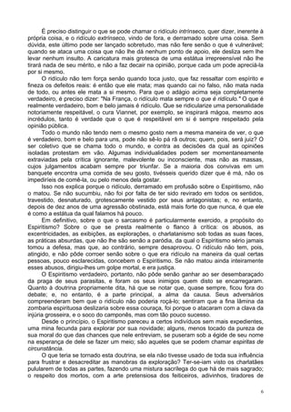 6
É preciso distinguir o que se pode chamar o ridículo intrínseco, quer dizer, inerente à
própria coisa, e o ridículo extrínseco, vindo de fora, e derramado sobre uma coisa. Sem
dúvida, este último pode ser lançado sobretudo, mas não fere senão o que é vulnerável;
quando se ataca uma coisa que não lhe dá nenhum ponto de apoio, ele desliza sem lhe
levar nenhum insulto. A caricatura mais grotesca de uma estátua irrepreensível não lhe
tirará nada de seu mérito, e não a faz decair na opinião, porque cada um pode apreciá-la
por si mesmo.
O ridículo não tem força senão quando toca justo, que faz ressaltar com espírito e
fineza os defeitos reais: é então que ele mata; mas quando cai no falso, não mata nada
de todo, ou antes ele mata a si mesmo. Para que o adágio acima seja completamente
verdadeiro, é preciso dizer: "Na França, o ridículo mata sempre o que é ridículo." O que é
realmente verdadeiro, bom e belo jamais é ridículo. Que se ridicularize uma personalidade
notoriamente respeitável, o cura Viannet, por exemplo, se inspirará mágoa, mesmo aos
incrédulos, tanto é verdade que o que é respeitável em si é sempre respeitado pela
opinião pública.
Todo o mundo não tendo nem o mesmo gosto nem a mesma maneira de ver, o que
é verdadeiro, bom e belo para uns, pode não sê-lo pá rã outros; quem, pois, será juiz? O
ser coletivo que se chama todo o mundo, e contra as decisões da qual as opiniões
isoladas protestam em vão. Algumas individualidades podem ser momentaneamente
extraviadas pela crítica ignorante, malevolente ou inconsciente, mas não as massas,
cujos julgamentos acabam sempre por triunfar. Se a maioria dos convivas em um
banquete encontra uma comida de seu gosto, tivésseis querido dizer que é má, não os
impediríeis de comê-la, ou pelo menos dela gostar.
Isso nos explica porque o ridículo, derramado em profusão sobre o Espiritismo, não
o matou. Se não sucumbiu, não foi por falta de ter sido revirado em todos os sentidos,
travestido, desnaturado, grotescamente vestido por seus antagonistas; e, no entanto,
depois de dez anos de uma agressão obstinada, está mais forte do que nunca, é que ele
é como a estátua da qual falamos há pouco.
Em definitivo, sobre o que o sarcasmo é particularmente exercido, a propósito do
Espiritismo? Sobre o que se presta realmente o flanco à crítica: os abusos, as
excentricidades, as exibições, as explorações, o charlatanismo sob todas as suas faces,
as práticas absurdas, que não lhe são senão a paródia, da qual o Espiritismo sério jamais
tomou a defesa, mas que, ao contrário, sempre desaprovou. O ridículo não tem, pois,
atingido, e não pôde corroer senão sobre o que era ridículo na maneira da qual certas
pessoas, pouco esclarecidas, concebem o Espiritismo. Se não matou ainda inteiramente
esses abusos, dirigiu-lhes um golpe mortal, e era justiça.
O Espiritismo verdadeiro, portanto, não pôde senão ganhar ao ser desembaraçado
da praga de seus parasitas, e foram os seus inimigos quem disto se encarregaram.
Quanto à doutrina propriamente dita, há que se notar que, quase sempre, ficou fora do
debate; e, no entanto, é a parte principal, a alma da causa. Seus adversários
compreenderam bem que o ridículo não poderia roçá-lo; sentiram que a fina lâmina da
zombaria espirituosa deslizaria sobre essa couraça, foi porque o atacaram com a clava da
injúria grosseira, e o soco do camponês, mas com tão pouco sucesso.
Desde o princípio, o Espiritismo pareceu a certos indivíduos sem mais expedientes,
uma mina fecunda para explorar por sua novidade; alguns, menos tocado da pureza de
sua moral do que das chances que nele entreviam, se puseram sob a égide de seu nome
na esperança de dele se fazer um meio; são aqueles que se podem chamar espiritas de
circunstância.
O que teria se tornado esta doutrina, se ela não tivesse usado de toda sua influência
para frustrar e desacreditar as manobras da exploração? Ter-se-iam visto os charlatães
pulularem de todas as partes, fazendo uma mistura sacrílega do que há de mais sagrado;
o respeito dos mortos, com a arte pretensiosa dos feiticeiros, adivinhos, tiradores de
 