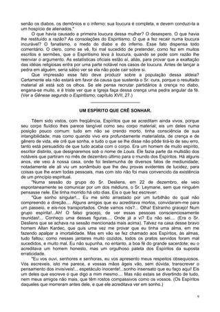 9
senão os diabos, os demônios e o inferno; sua loucura é completa, e devem conduzi-la a
um hospício de alienados."
O que havia causado a primeira loucura dessa mulher? O desespero. O que havia
lhe restituído a razão? As consolações do Espiritismo. O que a fez recair numa loucura
incurável? O fanatismo, o medo do diabo e do inferno. Esse fato dispensa todo
comentário. O clero, como se vê, foi mal sucedido de pretender, como fez em muitos
escritos e sermões, que o Espiritismo leva à loucura, quando se pode com razão lhe
reenviar o argumento. As estatísticas oficiais estão aí, aliás, para provar que a exaltação
das idéias religiosas entra por uma parte notável nos casos de loucura. Antes de lançar a
pedra em alguém, seria sábio ver se ela não pode cair sobre si.
Que impressão esse fato deve produzir sobre a população dessa aldeia?
Certamente ela não estará em favor da causa que sustenta o Sr. cura, porque o resultado
material ali está sob os olhos. Se ele pensa recrutar partidários à crença no diabo,
engana-se muito, e é triste ver que a Igreja faça dessa crença uma pedra angular da fé.
(Ver a Gênese segundo o Espiritismo, capítulo XVII, 27.)
____________________
UM ESPÍRITO QUE CRÊ SONHAR.
Têem sido vistos, com freqüência, Espíritos que se acreditam ainda vivos, porque
seu corpo fluídico lhes parece tangível como seu corpo material; eis um deles numa
posição pouco comum: tudo em não se crendo morto, tinha consciência de sua
intangibilidade; mas como quando vivo era profundamente materialista, de crença e de
gênero de vida, ele crê que sonha, e tudo o que se lhe disse não pôde tirá-lo de seu erro,
tanto está persuadido de que tudo acaba com o corpo. Era um homem de muito espírito,
escritor distinto, que designaremos sob o nome de Louis. Ele fazia parte da multidão dos
notáveis que partiram no mês de dezembro último para o mundo dos Espíritos. Há alguns
anos, ele veio à nossa casa, onde foi testemunha de diversos fatos de mediunidade;
notadamente ele ali viu um sonâmbulo que lhe deu provas evidentes de lucidez, para
coisas que lhe eram todas pessoais, mas com isto não foi mais convencido da existência
de um princípio espiritual.
"Numa sessão do grupo do Sr. Desliens, em 22 de dezembro, ele veio
espontaneamente se comunicar por um dos médiuns, o Sr. Leymarie, sem que ninguém
pensasse nele. Ele tinha morrido há oito dias. Eis o que fez escrever:
"Que sonho singular!... Eu me sinto arrastado por um turbilhão do qual não
compreendo a direção.... Alguns amigos que eu acreditava mortos, convidaram-me para
um passeio, e eis-nos transportados. Onde vamos nós?... Olha! Estranho gracejo! Num
grupo espírita!...Ah! O falso gracejo, de ver essas pessoas conscienciosamente
reunidas!... Conheço uma dessas figuras.... Onde já a vi? Eu não sei.... (Era o Sr.
Desliens que se achava na sessão mencionada mais acima). Talvez na casa desse bravo
homem Allan Kardec, que quis uma vez me provar que eu tinha uma alma, em me
fazendo apalpar a imortalidade. Mas em vão se fez chamado aos Espíritos, às almas,
tudo faltou; como nesses jantares muito cozidos, todos os pratos servidos foram mal
sucedidos, e muito mal. Eu não supunha, no entanto, a boa fé do grande sacerdote; eu o
acreditava um homem honesto, mas um orgulhoso pateta dos Espíritos da suposta
erraticidade.
"Eu vos ouvi, senhores e senhoras, eu vos apresento meus respeitos obsequiosos.
Vós escreveis, isto me parece, e vossas mãos ágeis vão, sem dúvida, transcrever o
pensamento dos invisíveis!... espetáculo inocente!...sonho insensato que eu faço aqui! Eis
um deles que escreve o que digo a mim mesmo.... Mas não estais se divertindo de tudo,
nem meus amigos não mais, que têm rostos compassivos como os vossos. (Os Espíritos
daqueles que morreram antes dele, e que ele acreditava ver em sonho.)
 