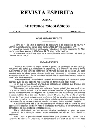 1
REVISTA ESPIRITA
JORNAL
DE ESTUDOS PSICOLÓGICOS
12o
ANO NO. 4 ABRIL 1869
AVISO MUITO IMPORTANTE.
_____________
A partir de 1° de abril o escritório de assinatura e de expedição da REVISTA
ESPÍRITA será transferido para a Sede da LIBRAIRIE SPIRITE, ruedeLille, N°7.
A partir da mesma época, o escritório da redação e o domicílio pessoal do Sr. Allan
Kardec estarão na Avenue et Villa Ségur, N° 39, atrás da lês Invalides.
A Sociedade Espírita de Paris terá provisoriamente suas sessões no local da
Librairie, rue de Lille, n° 7.
__________
LIVRARIA ESPÍRITA.
Tínhamos anunciado, há algum tempo, o projeto de publicação de um catálogo
minucioso das obras que interessam o Espiritismo, e a intenção de juntá-lo como
suplemento a um dos números da Revista. No intervalo, o projeto da criação de uma casa
especial para as obras desse gênero, tendo sido concebida e executada por uma
sociedade de espíritas, nós lhe demos o nosso trabalho, que foi completado tendo em
vista a sua nova destinação.
Tendo reconhecido a incontestável utilidade dessa fundação, e a solidez das bases
sobre as quais ela está apoiada, não hesitamos em dar-lhe nosso apoio moral.
Eis em que termos ela está anunciada no cabeçalho do catálogo que dirigimos aos
nossos assinantes com o presente número.
"O interesse que se liga cada vez mais aos Estudos psicológicos em geral, e, em
particular, o desenvolvimento que as idéias espíritas tomaram há alguns anos, fizeram
sentir a utilidade de uma casa especial para concentração dos documentos concernentes
a essas matérias. Fora das obras fundamentais da Doutrina Espírita, existe um grande
número de livros, -tanto antigos quanto modernos, úteis ao complemento desses estudos
e que são ignorados, ou sobre os quais faltam as informações necessárias para serem
procurados. Foi em vista de preencher essa lacuna que a Livraria espírita foi fundada.
"A Livraria espírita não é um empreendimento comercial; ela foi criada por uma
sociedade de espíritas tendo em vista os interesses da Doutrina, e que renunciam, pelo
contrato que os liga, a toda especulação pessoal.
"Ela é administrada por um gerente, simples mandatário, e todos os lucros
constatados pelos balanços anuais, serão colocados por ele na Caixa Geral do
Espiritismo.
"Essa Caixa é provisoriamente administrada pelo gerente da Livraria, sob a
vigilância da Sociedade fundadora; em conseqüência, ele receberá os fundos de toda
 