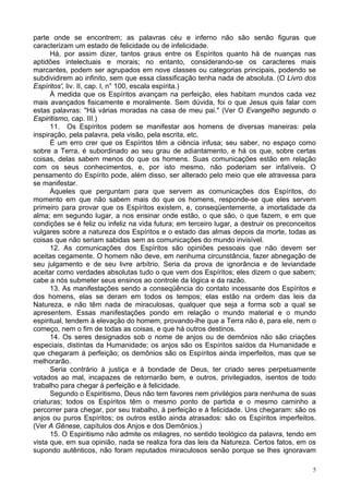 5
parte onde se encontrem; as palavras céu e inferno não são senão figuras que
caracterizam um estado de felicidade ou de infelicidade.
Há, por assim dizer, tantos graus entre os Espíritos quanto há de nuanças nas
aptidões intelectuais e morais; no entanto, considerando-se os caracteres mais
marcantes, podem ser agrupados em nove classes ou categorias principais, podendo se
subdividirem ao infinito, sem que essa classificação tenha nada de absoluta. (O Livro dos
Espíritos', liv. II, cap. l, n° 100, escala espírita.)
À medida que os Espíritos avançam na perfeição, eles habitam mundos cada vez
mais avançados fisicamente e moralmente. Sem dúvida, foi o que Jesus quis falar com
estas palavras: "Há várias moradas na casa de meu pai." (Ver O Evangelho segundo o
Espiritismo, cap. III.)
11. Os Espíritos podem se manifestar aos homens de diversas maneiras: pela
inspiração, pela palavra, pela visão, pela escrita, etc.
É um erro crer que os Espíritos têm a ciência infusa; seu saber, no espaço como
sobre a Terra, é subordinado ao seu grau de adiantamento, e há os que, sobre certas
coisas, delas sabem menos do que os homens. Suas comunicações estão em relação
com os seus conhecimentos, e, por isto mesmo, não poderiam ser infalíveis. O
pensamento do Espírito pode, além disso, ser alterado pelo meio que ele atravessa para
se manifestar.
Àqueles que perguntam para que servem as comunicações dos Espíritos, do
momento em que não sabem mais do que os homens, responde-se que eles servem
primeiro para provar que os Espíritos existem, e, conseqüentemente, a imortalidade da
alma; em segundo lugar, a nos ensinar onde estão, o que são, o que fazem, e em que
condições se é feliz ou infeliz na vida futura; em terceiro lugar, a destruir os preconceitos
vulgares sobre a natureza dos Espíritos e o estado das almas depois da morte, todas as
coisas que não seriam sabidas sem as comunicações do mundo invisível.
12. As comunicações dos Espíritos são opiniões pessoais que não devem ser
aceitas cegamente. O homem não deve, em nenhuma circunstância, fazer abnegação de
seu julgamento e de seu livre arbítrio. Seria da prova de ignorância e de leviandade
aceitar como verdades absolutas tudo o que vem dos Espíritos; eles dizem o que sabem;
cabe a nós submeter seus ensinos ao controle da lógica e da razão.
13. As manifestações sendo a conseqüência do contato incessante dos Espíritos e
dos homens, elas se deram em todos os tempos; elas estão na ordem das leis da
Natureza, e não têm nada de miraculosas, qualquer que seja a forma sob a qual se
apresentem. Essas manifestações pondo em relação o mundo material e o mundo
espiritual, tendem à elevação do homem, provando-lhe que a Terra não é, para ele, nem o
começo, nem o fim de todas as coisas, e que há outros destinos.
14. Os seres designados sob o nome de anjos ou de demônios não são criações
especiais, distintas da Humanidade; os anjos são os Espíritos saídos da Humanidade e
que chegaram à perfeição; os demônios são os Espíritos ainda imperfeitos, mas que se
melhorarão.
Seria contrário à justiça e à bondade de Deus, ter criado seres perpetuamente
votados ao mal, incapazes de retornarão bem, e outros, privilegiados, isentos de todo
trabalho para chegar à perfeição e à felicidade.
Segundo o Espiritismo, Deus não tem favores nem privilégios para nenhuma de suas
criaturas; todos os Espíritos têm o mesmo ponto de partida e o mesmo caminho a
percorrer para chegar, por seu trabalho, à perfeição e à felicidade. Uns chegaram: são os
anjos ou puros Espíritos; os outros estão ainda atrasados: são os Espíritos imperfeitos.
(Ver A Gênese, capítulos dos Anjos e dos Demônios.)
15. O Espiritismo não admite os milagres, no sentido teológico da palavra, tendo em
vista que, em sua opinião, nada se realiza fora das leis da Natureza. Certos fatos, em os
supondo autênticos, não foram reputados miraculosos senão porque se lhes ignoravam
 