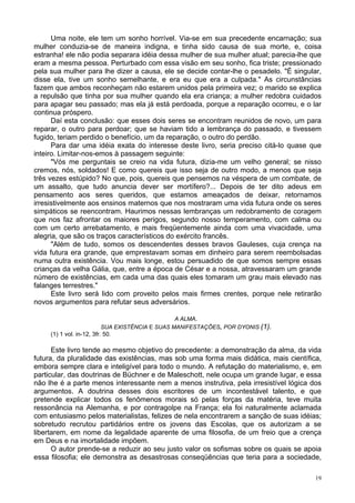 19
Uma noite, ele tem um sonho horrível. Via-se em sua precedente encarnação; sua
mulher conduzia-se de maneira indigna, e tinha sido causa de sua morte, e, coisa
estranha! ele não podia separara idéia dessa mulher de sua mulher atual; parecia-lhe que
eram a mesma pessoa. Perturbado com essa visão em seu sonho, fica triste; pressionado
pela sua mulher para lhe dizer a causa, ele se decide contar-lhe o pesadelo. "É singular,
disse ela, tive um sonho semelhante, e era eu que era a culpada." As circunstâncias
fazem que ambos reconheçam não estarem unidos pela primeira vez; o marido se explica
a repulsão que tinha por sua mulher quando ela era criança; a mulher redobra cuidados
para apagar seu passado; mas ela já está perdoada, porque a reparação ocorreu, e o lar
continua próspero.
Daí esta conclusão: que esses dois seres se encontram reunidos de novo, um para
reparar, o outro para perdoar; que se haviam tido a lembrança do passado, e tivessem
fugido, teriam perdido o benefício, um da reparação, o outro do perdão.
Para dar uma idéia exata do interesse deste livro, seria preciso citá-lo quase que
inteiro. Limitar-nos-emos à passagem seguinte:
"Vós me perguntais se creio na vida futura, dizia-me um velho general; se nisso
cremos, nós, soldados! E como quereis que isso seja de outro modo, a menos que seja
três vezes estúpido? No que, pois, quereis que pensemos na véspera de um combate, de
um assalto, que tudo anuncia dever ser mortífero?... Depois de ter dito adeus em
pensamento aos seres queridos, que estamos ameaçados de deixar, retornamos
irresistivelmente aos ensinos maternos que nos mostraram uma vida futura onde os seres
simpáticos se reencontram. Haurimos nessas lembranças um redobramento de coragem
que nos faz afrontar os maiores perigos, segundo nosso temperamento, com calma ou
com um certo arrebatamento, e mais freqüentemente ainda com uma vivacidade, uma
alegria, que são os traços característicos do exército francês.
"Além de tudo, somos os descendentes desses bravos Gauleses, cuja crença na
vida futura era grande, que emprestavam somas em dinheiro para serem reembolsadas
numa outra existência. Vou mais longe, estou persuadido de que somos sempre essas
crianças da velha Gália, que, entre a época de César e a nossa, atravessaram um grande
número de existências, em cada uma das quais eles tomaram um grau mais elevado nas
falanges terrestres."
Este livro será lido com proveito pelos mais firmes crentes, porque nele retirarão
novos argumentos para refutar seus adversários.
A ALMA.
SUA EXISTÊNCIA E SUAS MANIFESTAÇÕES, POR DYONIS (1).
(1) 1 vol. in-12, 3fr. 50.
Este livro tende ao mesmo objetivo do precedente: a demonstração da alma, da vida
futura, da pluralidade das existências, mas sob uma forma mais didática, mais científica,
embora sempre clara e inteligível para todo o mundo. A refutação do materialismo, e, em
particular, das doutrinas de Büchner e de Maleschott, nele ocupa um grande lugar, e essa
não lhe é a parte menos interessante nem a menos instrutiva, pela irresistível lógica dos
argumentos. A doutrina desses dois escritores de um incontestável talento, e que
pretende explicar todos os fenômenos morais só pelas forças da matéria, teve muita
ressonância na Alemanha, e por contragolpe na França; ela foi naturalmente aclamada
com entusiasmo pelos materialistas, felizes de nela encontrarem a sanção de suas idéias;
sobretudo recrutou partidários entre os jovens das Escolas, que os autorizam a se
libertarem, em nome da legalidade aparente de uma filosofia, de um freio que a crença
em Deus e na imortalidade impõem.
O autor prende-se a reduzir ao seu justo valor os sofismas sobre os quais se apoia
essa filosofia; ele demonstra as desastrosas conseqüências que teria para a sociedade,
 