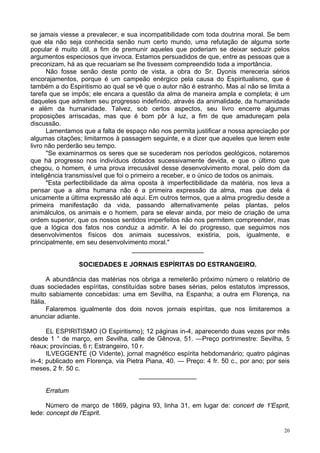 20
se jamais viesse a prevalecer, e sua incompatibilidade com toda doutrina moral. Se bem
que ela não seja conhecida senão num certo mundo, uma refutação de alguma sorte
popular é muito útil, a fim de premunir aqueles que poderiam se deixar seduzir pelos
argumentos especiosos que invoca. Estamos persuadidos de que, entre as pessoas que a
preconizam, há as que recuariam se lhe tivessem compreendido toda a importância.
Não fosse senão deste ponto de vista, a obra do Sr. Dyonis mereceria sérios
encorajamentos, porque é um campeão enérgico pela causa do Espiritualismo, que é
também a do Espiritismo ao qual se vê que o autor não é estranho. Mas aí não se limita a
tarefa que se impôs; ele encara a questão da alma de maneira ampla e completa; é um
daqueles que admitem seu progresso indefinido, através da animalidade, da humanidade
e além da humanidade. Talvez, sob certos aspectos, seu livro encerre algumas
proposições arriscadas, mas que é bom pôr à luz, a fim de que amadureçam pela
discussão.
Lamentamos que a falta de espaço não nos permita justificar a nossa apreciação por
algumas citações; limitarmos à passagem seguinte, e a dizer que aqueles que lerem este
livro não perderão seu tempo.
"Se examinarmos os seres que se sucederam nos períodos geológicos, notaremos
que há progresso nos indivíduos dotados sucessivamente devida, e que o último que
chegou, o homem, é uma prova irrecusável desse desenvolvimento moral, pelo dom da
inteligência transmissível que foi o primeiro a receber, e o único de todos os animais.
"Esta perfectibilidade da alma oposta à imperfectibilidade da matéria, nos leva a
pensar que a alma humana não é a primeira expressão da alma, mas que dela é
unicamente a última expressão até aqui. Em outros termos, que a alma progrediu desde a
primeira manifestação da vida, passando alternativamente pelas plantas, pelos
animálculos, os animais e o homem, para se elevar ainda, por meio de criação de uma
ordem superior, que os nossos sentidos imperfeitos não nos permitem compreender, mas
que a lógica dos fatos nos conduz a admitir. A lei do progresso, que seguimos nos
desenvolvimentos físicos dos animais sucessivos, existiria, pois, igualmente, e
principalmente, em seu desenvolvimento moral."
____________________
SOCIEDADES E JORNAIS ESPÍRITAS DO ESTRANGEIRO.
A abundância das matérias nos obriga a remeterão próximo número o relatório de
duas sociedades espíritas, constituídas sobre bases sérias, pelos estatutos impressos,
muito sabiamente concebidas: uma em Sevilha, na Espanha; a outra em Florença, na
Itália.
Falaremos igualmente dos dois novos jornais espíritas, que nos limitaremos a
anunciar adiante.
EL ESPIRITISMO (O Espiritismo); 12 páginas in-4, aparecendo duas vezes por mês
desde 1 ° de março, em Sevilha, calle de Gênova, 51. —Preço portrimestre: Sevilha, 5
réaux; províncias, 6 r; Estrangeiro, 10 r.
ILVEGGENTE (O Vidente), jornal magnético espírita hebdomanário; quatro páginas
in-4; publicado em Florença, via Pietra Piana, 40. — Preço: 4 fr. 50 c., por ano; por seis
meses, 2 fr. 50 c.
________________
Erratum
Número de março de 1869, página 93, linha 31, em lugar de: concert de 1'Esprit,
lede: concept de l'Esprit.
 