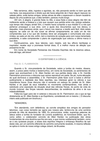 6
Não seríamos, aliás, ingratos e egoístas, se, não pensando senão no bem que ele
nos fazia, nos esquecemos o direito que ele havia adquirido de ir fazer algum repouso na
celeste pátria, onde tantos amigos, tantas almas de elite o esperavam e vieram recebê-lo
depois de uma ausência que, a eles também, pareceu muito longa.
Oh! sim, é alegria, é grande festa no Alto, e essa festa e essa alegria não têm de
indiferente senão a tristeza e o luto que causam sua partida entre nós, pobres exilados,
cujo tempo não chegou ainda! Sim, o mestre havia cumprido a sua missão! É a nós que
pertence prosseguir a sua obra, com a ajuda dos documentos que nos deixou, e
daqueles, mais preciosos ainda, que o futuro nos reserva; a tarefa será fácil, disto estais
seguros, se cada um de nós ousar se afirmar corajosamente; se cada um de nós
compreendeu que a luz que ele recebeu deve ser propagada e comunicada aos seus
irmãos; se cada um de nós, enfim, tem a memória do coração para com nosso lamentado
presidente, e sabe compreender o plano de organização que colocou a última marca à
sua obra.
Continuaremos, pois, teus labores, caro mestre, sob teu eflúvio benfazejo e
inspirador; recebe aqui a promessa formal disso. É a melhor marca de afeição que
possamos te dar.
Em nome da Sociedade Parisiense dos Estudos Espíritas não te dizemos adeus,
mas até logo, até breve!
________________
O ESPIRITISMO E A CIÊNCIA
Pelo Sr. C. FLAMMARION
Quando o Sr. vice-presidente da Sociedade, sobre a tumba do mestre, dissera,
assim, a prece pelos mortos e testemunhou, em nome da Sociedade, os sentimentos de
pesar que acompanham o Sr. Allan Kardec em sua partida desta vida, o Sr. Camille
Flammarion pronunciou o discurso que vamos reproduzir em parte. De pé, numa elevação
da qual dominava a assembléia, o Sr. Flammarion pôde fazer ouvir a todos e afirmar
publicamente a realidade dos fatos espíritas, seu interesse geral na ciência e sua
importância futura. Esse discurso não é somente um esboço do caráter do Sr. Allan
Kardec e do papel de seus trabalhos no movimento contemporâneo, mas ainda e
sobretudo uma exposição da situação atual das ciências físicas, do ponto de vista do
mundo invisível, das forças naturais desconhecidas, da existência da alma e de sua
indestrutibilidade.
Falta-nos lugar para dar in extenso o discurso do Sr. Flammarion; eis o que se liga
diretamente ao Sr. Allan Kardec e ao Espiritismo, considerado em si mesmo. ( O discurso
inteiro está publicado em brochura.)
"SENHORES,
"Em atendendo, com deferência, ao convite simpático dos amigos do pensador
laborioso, cujo corpo terrestre jaz agora aos nossos pés, lembro-me de uma sombria
jornada do mês de dezembro de 1865. Eu pronunciava, então, supremas palavras de
adeus sobre a tumba do fundador da Livraria acadêmica, do honorável Didier, que foi,
como editor, o colaborador convicto de Allan Kardec na publicação das obras
fundamentais de uma doutrina que lhe era cara, e que morreu subitamente também, como
se o céu quisesse poupar, a esses dois espíritos íntegros o embaraço filosófico de sair
desta vida, por um caminho diferente do caminho comumente recebido. A mesma reflexão
se aplica à morte de nosso antigo colega Jobard, de Bruxelas.
 