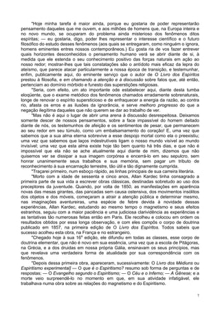 7
"Hoje minha tarefa é maior ainda, porque eu gostaria de poder representarão
pensamento daqueles que me ouvem, e aos milhões de homens que, na Europa inteira e
no novo mundo, se ocuparam do problema ainda misterioso dos fenômenos ditos
espíritas; — eu gostaria, digo, poder lhes representar o interesse científico e o futuro
filosófico do estudo desses fenômenos (aos quais se entregaram, como ninguém o ignora,
homens eminentes entres nossos contemporâneos.) Eu gosta ria de vos fazer entrever
quais horizontes desconhecidos o pensamento humano verá se abrir diante de si, à
medida que ele estenda o seu conhecimento positivo das forças naturais em ação ao
nosso redor; mostrar-lhes que tais constatações são o antídoto mais eficaz da lepra do
ateísmo, que parece atacar particularmente a nossa época de transição, e testemunhar,
enfim, publicamente aqui, do eminente serviço que o autor de O Livro dos Espíritos
prestou à filosofia, e em chamando a atenção e à discussão sobre fatos que, até então,
pertenciam ao domínio mórbido e funesto das superstições religiosas.
"Seria, com efeito, um ato importante ode estabelecer aqui, diante desta tumba
eloqüente, que o exame metódico dos fenômenos chamados erradamente sobrenaturais,
longe de renovar o espírito supersticioso e de enfraquecer a energia da razão, ao contra
rio, afasta os erros e as ilusões da ignorância, e serve melhoro progresso do que a
negação ilegítima daqueles que não querem se dar ao trabalho de ver.
"Mas não é aqui o lugar de abrir uma arena à discussão desrespeitosa. Deixamos
somente descer de nossos pensamentos, sobre a face impassível do homem deitado
diante de nós, os testemunhos de afeição e os sentimentos de pesar, que permanecem
ao seu redor em seu túmulo, como um embalsamamento do coração! E, uma vez que
sabemos que a sua alma eterna sobrevive a esse despojo mortal como ela o preexistiu;
uma vez que sabemos que laços indestrutíveis ligam o nosso mundo visível ao mundo
invisível; uma vez que esta alma existe hoje tão bem quanto há três dias, e que não é
impossível que ela não se ache atualmente aqui diante de mim, dizemos que não
quisemos ver se dissipar a sua imagem corpórea e encerrá-lo em seu sepulcro, sem
honrar unanimemente seus trabalhos e sua memória, sem pagar um tributo de
reconhecimento à sua encarnação terrestre, tão útil e tão dignamente cumprida.
"Traçarei primeiro, num esboço rápido, as linhas principais de sua carreira literária.
"Morto com a idade de sessenta e cinco anos, Allan Kardec tinha consagrado a
primeira parte de sua vida a escrever obras clássicas, destinadas sobretudo ao uso dos
preceptores da juventude. Quando, por volta de 1850, as manifestações em aparência
novas das mesas girantes, das pancadas sem causa ostensiva, dos movimentos insólitos
dos objetos e dos móveis, começaram a atrair a atenção pública e determinar mesmo,
nas imaginações aventureiras, uma espécie de febre devida à novidade dessas
experiências, Allan Kardec, estudando ao mesmo tempo o magnetismo e seus efeitos
estranhos, seguiu com a maior paciência e uma judiciosa clarividência as experiências e
as tentativas tão numerosas feitas então em Paris. Ele recolheu e colocou em ordem os
resultados obtidos por essa longa observação, e com eles compôs o corpo de doutrina
publicado em 1857, na primeira edição de O Livro dos Espíritos. Todos sabeis que
sucesso acolheu esta obra, na França e no estrangeiro.
"Chegado hoje à sua 16a
edição, ele difundiu em todas as classes, esse corpo de
doutrina elementar, que não é novo em sua essência, uma vez que a escola de Pitágoras,
na Grécia, e a dos druidas em nossa própria Gália, ensinavam os seus princípios, mas
que revelava uma verdadeira forma de atualidade por sua correspondência com os
fenômenos.
"Depois dessa primeira obra, apareceram, sucessivamente: O Livro dos Médiuns ou
Espiritismo experimental] — O que é o Espiritismo? resumo sob forma de perguntas e de
respostas; — O Evangelho segundo o Espiritismo; — O Céu e o Inferno; — A Gênese; e a
morte veio surpreendê-lo no momento em que, em sua atividade infatigável, ele
trabalhava numa obra sobre as relações do magnetismo e do Espiritismo.
 