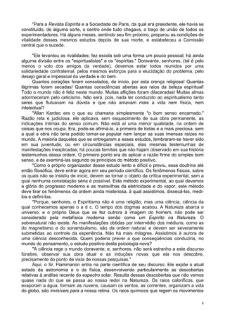 8
"Para a Revista Espírita e a Sociedade de Paris, da qual era presidente, ele havia se
constituído, de alguma sorte, o centro onde tudo chegava, o traço de união de todos os
experimentadores. Há alguns meses, sentindo seu fim próximo, preparou as condições de
vitalidade desses mesmos estudos depois de sua morte, e estabeleceu a Comissão
central que o sucede.
"Ele levantou as rivalidades; fez escola sob uma forma um pouco pessoal; há ainda
alguma divisão entre os "espiritualistas" e os "espíritas." Doravante, senhores, (tal é pelo
menos o voto dos amigos da verdade), devemos estar todos reunidos por uma
solidariedade confraternal, pelos mesmos esforços para a elucidação do problema, pelo
desejo geral e impessoal da verdade e do bem.
Quantos corações foram consolados, de início, por esta crença religiosa! Quantas
lágrimas foram secadas! Quantas consciências abertas aos raios da beleza espiritual!
Todo o mundo não é feliz neste mundo. Muitas aflições foram dilaceradas! Muitas almas
adormeceram pelo ceticismo. Não será, pois, nada ter conduzido ao espiritualismo tanto
seres que flutuavam na dúvida e que não amavam mais a vida nem física, nem
intelectual?
"Allan Kardec era o que eu chamaria simplesmente "o bom senso encarnado."
Razão reta e judiciosa, ele aplicava, sem esquecimento de sua obra permanente, as
indicações íntimas do senso comum. Não está aí uma menor qualidade, na ordem de
coisas que nos ocupa. Era, pode-se afirmá-lo, a primeira de todas e a mais preciosa, sem
a qual a obra não teria podido tornar-se popular nem lançar as suas imensas raízes no
mundo. A maioria daqueles que se entregaram a esses estudos, lembraram-se haver sido
em sua juventude, ou em circunstâncias especiais, elas mesmas testemunhas de
manifestações inexplicadas; há poucas famílias que não hajam observado em sua história
testemunhos dessa ordem. O primeiro ponto era de aplicar a razão firme do simples bom
senso, e de examiná-las segundo os princípios do método positivo.
"Como o próprio organizador desse estudo lento e difícil o previu, essa doutrina até
então filosófica, deve entrar agora em seu período científico. Os fenômenos físicos, sobre
os quais não se insistiu de inicio, devem se tornar o objeto da crítica experimental, sem a
qual nenhuma constatação séria é possível. Este método experimental, ao qual devemos
a glória do progresso moderno e as maravilhas da eletricidade e do vapor, este método
deve tirar os fenômenos da ordem ainda misteriosa, à qual assistimos, dissecá-los, medi-
los e defini-los.
"Porque, senhores, o Espiritismo não é uma religião, mas uma ciência, ciência da
qual conhecemos apenas o a d c. O tempo dos dogmas acabou. A Natureza abarca o
universo, e o próprio Deus que se fez outrora à imagem do homem, não pode ser
considerado pela metafísica moderna senão como um Espírito na Natureza. O
sobrenatural não existe. As manifestações obtidas por intermédio dos médiuns, como as
do magnetismo e do sonambulismo, são da ordem natural, e devem ser severamente
submetidas ao controle da experiência. Não há mais milagres. Assistimos à aurora de
uma ciência desconhecida. Quem poderia prever a que conseqüências conduziria, no
mundo do pensamento, o estudo positivo desta psicologia nova?
"A ciência rege o mundo doravante; e, senhores, não será estranho a este discurso
fúnebre, observar sua obra atual e as induções novas que ela nos descobre,
precisamente do ponto de vista de nossas pesquisas."
Aqui, o Sr. Flammarion entra na parte científica de seu discurso. Ele expõe o atual
estado da astronomia e o da física, desenvolvendo particularmente as descobertas
relativas à análise recente do espectro solar. Resulta dessas descobertas que não vemos
quase nada do que se passa ao nosso redor na Natureza. Os raios caloríficos, que
evaporam a água, formam as nuvens, causam os ventos, as correntes, organizam a vida
do globo, são invisíveis para a nossa retina. Os raios químicos que regem os movimentos
 