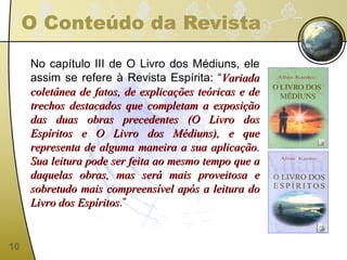 O Conteúdo da Revista No capítulo III de O Livro dos Médiuns, ele assim se refere à Revista Espírita: “ Variada coletânea de fatos, de explicações teóricas e de trechos destacados que completam a exposição das duas obras precedentes (O Livro dos Espíritos e O Livro dos Médiuns), e que representa de alguma maneira a sua aplicação. Sua leitura pode ser feita ao mesmo tempo que a daquelas obras, mas será mais proveitosa e sobretudo mais compreensível após a leitura do Livro dos Espíritos .” 