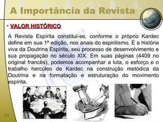 A Importância da Revista VALOR HISTÓRICO A Revista Espírita constitui-se, conforme o próprio Kardec define em sua 1ª edição, nos anais do espiritismo. É a história viva da Doutrina Espírita, seu processo de desenvolvimento e sua propagação no século XIX. Em suas páginas (4409 no original francês), podemos acompanhar a luta, o esforço e o trabalho hercúleo de Kardec na construção metódica da Doutrina e na formatação e estruturação do movimento espírita. 