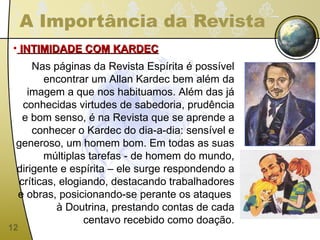 A Importância da Revista INTIMIDADE COM KARDEC Nas páginas da Revista Espírita é possível encontrar um Allan Kardec bem além da imagem a que nos habituamos. Além das já conhecidas virtudes de sabedoria, prudência e bom senso, é na Revista que se aprende a conhecer o Kardec do dia-a-dia: sensível e generoso, um homem bom. Em todas as suas múltiplas tarefas - de homem do mundo, dirigente e espírita – ele surge respondendo a críticas, elogiando, destacando trabalhadores e obras, posicionando-se perante os ataques  à Doutrina, prestando contas de cada centavo recebido como doação. 