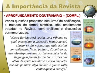 A Importância da Revista APROFUNDAMENTO DOUTRINÁRIO – (COMPL.) Várias questões propostas nos livros da codificação, e tratadas de forma sintética, são amplamente tratadas na Revista, com análises e discussões pormenorizadas. “ Nossa Revista será, assim, uma tribuna, na qual, entretanto, a discussão jamais deverá afastar-se das normas das mais estritas conveniências. Numa palavra, discutiremos, mas não disputaremos. As inconveniências de linguagem jamais foram boas razões aos olhos da gente sensata: é a arma daqueles que não possuem algo melhor, e que se volta contra quem a maneja .” 