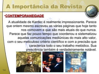 A Importância da Revista CONTEMPORANEIDADE A atualidade de Kardec é realmente impressionante. Parece que ontem mesmo escreveu as várias páginas que hoje tanto nos comovem e que são mais atuais do que nunca. Parece que faz pouco tempo que coordenou e sistematizou aquelas comunicações mediúnicas do mais alto valor, com o seu meticuloso critério científico e com a precisão que caracteriza todo o seu trabalho metódico. Sua presciência também é verdadeiramente notável. 