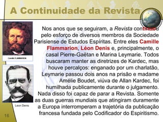 A Continuidade da Revista Nos anos que se seguiram, a  Revista  con tinuo u pelo esforço de diversos membros da Sociedade Parisiense de Estudos Espíritas. Entre eles  Camille Flammarion ,  Léon Denis  e, principalmente, o casal Pierre-Gaëtan e Marina Leymarie. Todos buscaram manter as diretrizes de Kardec, mas houve percalços: enganado por um charlatão, Leymarie passou dois anos na prisão e madame Amélie Boudet, viúva de Allan Kardec, foi humilhada publicamente durante o julgamento. Nada disso foi capaz de parar a Revista. Somente as duas guerras mundiais que atingiram duramente a Europa interromperam a trajetória da publicação francesa fundada pelo Codificador do Espiritismo. Leon Denis 