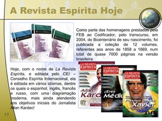 A Revista Espírita Hoje Como parte das homenagens prestadas pela FEB ao Codificador, pelo transcurso, em 2004, do Bicentenário de seu nascimento, foi publicada a coleção de 12 volumes, referentes aos anos de 1858 a 1869, num total de quase 7000 páginas na versão brasileira. Hoje, com o nome de  La Revista Espírita,  e editada pelo CEI – Conselho Espírita Internacional, ela é editada em vários idiomas, dentre os quais o espanhol, inglês, francês e russo, com uma diagramação moderna, mais ainda atendendo aos objetivos iniciais do Jornalista Allan Kardec! 
