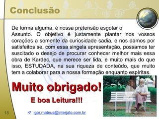 Conclusão De forma alguma, é nossa pretensão esgotar o  Assunto. O objetivo é justamente plantar nos vossos corações a semente da curiosidade sadia, e nos damos por satisfeitos se, com essa singela apresentação, possamos ter suscitado o desejo de procurar conhecer melhor mais essa obra de Kardec, que merece ser lida, e muito mais do que isso, ESTUDADA, na sua riqueza de conteúdo, que muito tem a colaborar para a nossa formação enquanto espíritas. Muito obrigado! E boa Leitura!!!    [email_address] 