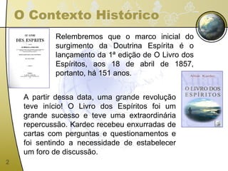 O Contexto Histórico Relembremos que o marco inicial do surgimento da Doutrina Espírita é o lançamento da 1ª edição de O Livro dos Espíritos, aos 18 de abril de 1857, portanto, há 151 anos. A partir dessa data, uma grande revolução teve início! O Livro dos Espíritos foi um grande sucesso e teve uma extraordinária repercussão. Kardec recebeu enxurradas de cartas com perguntas e questionamentos e foi sentindo a necessidade de estabelecer um foro de discussão.  