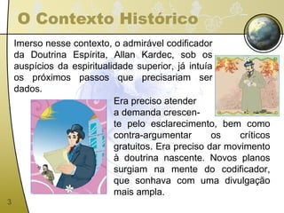 O Contexto Histórico Imerso nesse contexto, o admirável codificador da Doutrina Espírita, Allan Kardec, sob os auspícios da espiritualidade superior, já intuía os próximos passos que precisariam ser dados.  Era preciso atender a demanda crescen- te pelo esclarecimento, bem como contra-argumentar os críticos gratuitos. Era preciso dar movimento à doutrina nascente. Novos planos surgiam na mente do codificador, que sonhava com uma divulgação mais ampla. 
