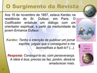 O Surgimento da Revista Aos 15 de novembro de 1857, estava Kardec na residência do Sr. Dufaux, em Paris. O Codificador entabula um diálogo com um orientador espiritual, a partir da mediunidade da jovem Ermance Dufaux: Kardec : Tenho a intenção de publicar um jornal espírita: julgais que o conseguirei e me aconselhais a fazê-lo? (...). Resposta : Consegui-lo-ás, com perseverança. A idéia é boa; preciso se faz, porém, deixá-la amadurecer mais. 