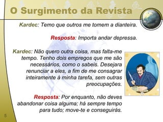 O Surgimento da Revista Kardec : Temo que outros me tomem a dianteira. Resposta : Importa andar depressa. Kardec : Não quero outra coisa, mas falta-me tempo. Tenho dois empregos que me são necessários, como o sabeis. Desejara renunciar a eles, a fim de me consagrar inteiramente à minha tarefa, sem outras preocupações. Resposta : Por enquanto, não deves abandonar coisa alguma; há sempre tempo para tudo; move-te e conseguirás. 