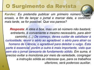 O Surgimento da Revista Kardec : Eu pretendia publicar um primeiro número  como  ensaio, a fim de lançar o jornal e marcar data, e continuar mais tarde, se for possível. Que vos parece? Resposta : A idéia é boa, mas um só número não bastará; entretanto, é conveniente e mesmo necessário, para abrir caminho. (...)  De começo, deves cuidar de satisfazer à curiosidade; reunir o sério ao agradável: o sério para atrair os homens de Ciência, o agradável para deleitar o vulgo. Esta parte é essencial, porém a outra é mais importante, visto que sem ela o jornal careceria de fundamento sólido . Em suma, é preciso evitar a monotonia por meio da variedade, congregar a instrução sólida ao interesse que, para os trabalhos ulteriores, será poderoso auxiliar. 
