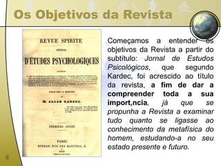 Os Objetivos da Revista Começamos a entender os objetivos da Revista a partir do subtítulo:  Jornal de Estudos Psicológicos , que segundo Kardec, foi acrescido ao título da revista,  a fim de dar a compreender toda a sua importância , já que se propunha a Revista a examinar tudo quanto se ligasse ao conhecimento da metafísica do homem, estudando-a no seu estado presente e futuro. 