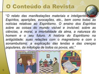 O Conteúdo da Revista “ O relato das manifestações materiais e inteligente s dos  Espíritos, aparições, evocações, etc., bem como todas as notícias relativas ao Espiritismo. O ensino dos Espíritos sobre as coisas do mundo visível e invisível; sobre as ciências, a moral, a imortalidade da alma, a natureza do homem e o seu futuro. A história do Espiritismo na antigüidade; suas relações com o magnetismo e com o sonambulismo; a explicação das lendas e das crenças populares, da mitologia de todos os povos, etc .” 