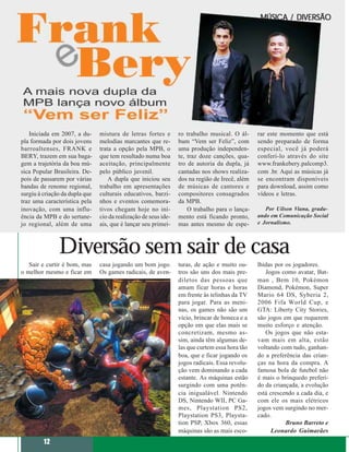 MÚSICA / DIVERSÃO




   Iniciada em 2007, a du-      mistura de letras fortes e       ro trabalho musical. O ál-     rar este momento que está
pla formada por dois jovens     melodias marcantes que re-       bum “Vem ser Feliz”, com       sendo preparado de forma
barroaltenses, FRANK e          trata a opção pela MPB, o        uma produção independen-       especial, você já poderá
BERY, trazem em sua baga-       que tem resultado numa boa       te, traz doze canções, qua-    conferi-lo através do site
gem a trajetória da boa mú-     aceitação, principalmente        tro de autoria da dupla, já    www.frankebery.palcomp3.
sica Popular Brasileira. De-    pelo público juvenil.            cantadas nos shows realiza-    com .br. Aqui as músicas já
pois de passarem por várias         A dupla que iniciou seu      dos na região de Irecê, além   se encontram disponíveis
bandas de renome regional,      trabalho em apresentações        de músicas de cantores e       para download, assim como
surgiu à criação da dupla que   culturais educativos, barzi-     compositores consagrados       vídeos e letras.
traz uma característica pela    nhos e eventos comemora-         da MPB.
inovação, com uma influ-        tivos chegam hoje no iní-            O trabalho para o lança-      Por Uilson Viana, gradu-
ência da MPB e do sertane-      cio da realização de seus ide-   mento está ficando pronto,     ando em Comunicação Social
jo regional, além de uma        ais, que é lançar seu primei-    mas antes mesmo de espe-       e Jornalismo.




               Diversão sem sair de casa
   Sair e curtir é bom, mas     casa jogando um bom jogo.        turas, de ação e muito ou-     lhidas por os jogadores.
o melhor mesmo e ficar em       Os games radicais, de aven-      tros são uns dos mais pre-        Jogos como avatar, Bat-
                                                                 diletos das pessoas que        man , Bem 10, Pokémon
                                                                 amam ficar horas e horas       Diamond, Pokémon, Super
                                                                 em frente às telinhas da TV    Mario 64 DS, Syberia 2,
                                                                 para jogar. Para as meni-      2006 Fifa World Cup, e
                                                                 nas, os games não são um       GTA: Liberty City Stories,
                                                                 vício, brincar de boneca e a   são jogos em que requerem
                                                                 opção em que elas mais se      muito esforço e atenção.
                                                                 concretizam, mesmo as-            Os jogos que não esta-
                                                                 sim, ainda têm algumas de-     vam mais em alta, estão
                                                                 las que curtem essa hora tão   voltando com tudo, ganhan-
                                                                 boa, que e ficar jogando os    do a preferência das crian-
                                                                 jogos radicais. Essa revolu-   ças na hora da compra. A
                                                                 ção vem dominando a cada       famosa bola de futebol não
                                                                 estante. As máquinas estão     é mais o brinquedo preferi-
                                                                 surgindo com uma potên-        do da criançada, a evolução
                                                                 cia inigualável. Nintendo      está crescendo a cada dia, e
                                                                 DS, Nintendo WII, PC Ga-       com ele os mais elétricos
                                                                 mes, Playstation PS2,          jogos vem surgindo no mer-
                                                                 Playstation PS3, Playsta-      cado.
                                                                 tion PSP, Xbox 360, essas                 Bruno Barreto e
                                                                 máquinas são as mais esco-           Leonardo Guimarães
         12
 