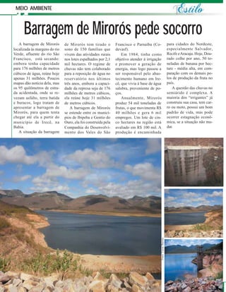 MEIO AMBIENTE



      Barragem de Mirorós pede socorro
   A barragem de Mirorós       de Mirorós tem tirado o         Francisco e Parnaíba (Co-                         para cidades do Nordeste,
localizada às margens do rio   sono de 150 famílias que        devasf).                                          especialmente Salvador,
Verde, afluente do rio São     vivem das atividades rurais         Em 1984, tinha como                           Recife e Aracaju. Hoje, Dou-
Francisco, está secando:       nos lotes espalhados por 2,1    objetivo atender à irrigação                      rado colhe por ano, 50 to-
embora tenha capacidade        mil hectares. O regime de       e promover a geração de                           neladas de banana por hec-
para 176 milhões de metros     chuvas não tem colaborado       energia, mas logo passou a                        tare - média alta, em com-
cúbicos de água, reúne hoje    para a reposição de água no     ser responsável pelo abas-                        paração com os demais po-
apenas 31 milhões. Poucos      reservatório nos últimos        tecimento humano em Ire-                          los de produção da fruta no
mapas dão notícia dela, mas    três anos, embora a capaci-     cê, que vivia à base de água                      país.
os 95 quilômetros de estra-    dade da represa seja de 176     salobra, proveniente de po-                          A questão das chuvas no
da acidentada, onde se re-     milhões de metros cúbicos,      ços.                                              semiárido é complexa. A
vezam asfalto, terra batida    ela reúne hoje 31 milhões           Anualmente, Mirorós                           maioria dos “irrigantes” já
e buracos, logo tratam de      de metros cúbicos.              produz 54 mil toneladas de                        construiu sua casa, tem car-
apresentar a barragem de           A barragem de Mirorós       frutas, o que movimenta R$                        ro ou moto, possui um bom
Mirorós, para quem tenta       se estende entre os municí-     40 milhões e gera 6 mil                           padrão de vida, mas pode
chegar até ela a partir do     pios de Ibipeba e Gentio do     empregos. Um lote de cin-                         ocorrer estagnação econô-
município de Irecê, na         Ouro, ela foi construída pela   co hectares na região está                        mica, se a situação não mu-
Bahia.                         Companhia do Desenvolvi-        avaliado em R$ 100 mil. A                         dar.
   A situação da barragem      mento dos Vales do São          produção é encaminhada




                                                                                          Fotos: Lucas Barreto




         16
 