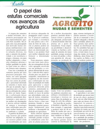 O papel das
 estufas comerciais
  nos avanços da
     agricultura
    A origem das sementes       de técnicas adequadas de        do o melhor desempenho          água, sistema inteligente de
e mudas utilizadas, são a       propagação como a enxer-        genético, partindo desde o      janelas aumenta a circula-
primeira preocupação em         tia. É possível combinar,       semeio correto e germina-       ção de ar mantendo a tem-
um empreendimento agrí-         por exemplo, a resistência      ção adequada, promovendo        peratura adequada e diminu-
cola bem sucedido. Há al-       de uma planta com o for-        o desenvolvimento ideal das     indo a umidade, plástico di-
guns anos essa preocupação      mato de fruto de outra, as-     plantas até o ponto de          fusor permite mais unifor-
tem motivado muitas em-         sim as plantas podem ser        transplantio. Essas empre-      midade na distribuição da
presas multinacionais a de-     melhor adaptadas para pro-      sas possibilitam o desenvol-    luz. Os caminhões baú equi-
senvolverem geneticamen-        duzir em determinado am-        vimento ao facilitar a utili-   pados com grandes prote-
te soluções diversas, ora       biente e seu produto final      zação de sementes de maior      tores, evitam danos na en-
para o aumento da produti-      será melhor adaptado para       qualidade, porque assumem       trega das mudas em longas
vidade e em resistência a       fornecer a determinado          os riscos de perdas e ofere-    distâncias, dessa forma mui-
pragas e doenças, ora para      mercado.                        cem garantias de alta ger-      tas regiões na Bahia e em
melhor adaptação a situa-           Esses processos, semen-     minação na produção de          todo o nordeste podem ter
ções climáticas adversas e      tes com custo mais eleva-
melhor qualidade no produ-      dos em consequência do alto
to final como no sabor e        valor agregado envolvido
em firmeza mais atraentes.      em sua produção e a exi-
    Com isso a produção de      gência diferenciada de recur-
sementes passou por dois        sos e mão-de-obra especi-
processos principais. Pri-      alizada para seu pleno de-
meiro, seu valor agregado       sempenho, aumentaram as
subiu consideravelmente,        exigências em alta tecnolo-
hoje nos custos de produ-       gia e sofisticação nos ma-
ção o percentual destinado      nejos na produção de mudas
às sementes é muito mais        para aproveitar o maior
alto que no passado, logo a     potencial oferecido pelas
segurança para evitar per-      sementes, aumentando ín-
das na utilização das semen-    dices de germinação e dimi-     mudas. Com isso produto-        suas demandas atendidas.
tes deve ser maior. Segun-      nuindo os riscos de perdas      res puderam concentrar seus         A agricultura é um ramo
do, a sofisticação desses       por adversidades como ata-      esforços e investimentos em     de produção que possui mais
materiais aumentaram dras-      ques de insetos, contamina-     tecnologia e técnicas em        de um elo chave, produzir
ticamente e para aprovei-       ção por microorganismos,        outras fases da produção ao     bem, sem um olhar delicado
tar melhor seu desempenho       chuvas fortes e altas tem-      longo do ciclo das culturas.    para cada um desses elos é
é preciso utilizar também       peraturas. Atender a essas          Em Irecê-Ba no nordes-      impossível. As sementes e
de manejo e tecnologia          demandas constitui preocu-      te brasileiro a Agrofito é um   mudas fazem o primeiro elo, a
mais sofisticados para pro-     pação fundamental para          bom exemplo, é capacitada       Agrofito é uma estufa comercial
duzir melhor harmonia en-       melhorar o desempenho da        a produzir mais de 40 mi-       produtora de mudas que tem
tre ambiente e a planta.        produção na agricultura.        lhões de mudas por ano e        possibilitado um ciclo de de-
    A genética da planta car-       Neste contexto algumas      estruturada com o que há de     senvolvimento em sua es-
rega recursos que podem         estufas comerciais têm pos-     mais moderno no Brasil.         fera de atuação, melhoran-
facilitar sua adaptação, es-    sibilitado grandes avanços          Seu sistema de irrigação    do a qualidade dos produto-
ses recursos podem ainda        ao trabalharem como ber-        em barras garante maior         res e aumentando a rentabi-
ser recombinados por meio       çário de plantas preservan-     controle na distribuição de     lidade dos produtores.

                                                                                                                  19
 
