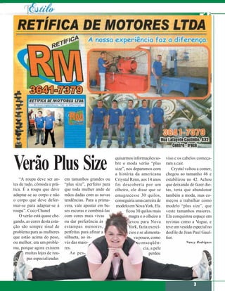 Verão Plus Size
    “A roupa deve ser an-      em tamanhos grandes ou
                                                            quisarmos informações so-
                                                            bre o moda verão “plus
                                                            size”, nos deparamos com
                                                            a história da americana
                                                                                            viso e os cabelos começa-
                                                                                            ram a cair.
                                                                                                Crystal voltou a comer,
                                                                                            chegou ao tamanho 46 e
                                                            Criystal Renn, aos 14 anos      estabilizou no 42. Achou
tes de tudo, cômoda e prá-     “plus size”, perfeito para   foi descoberta por um           que deixando de fazer die-
tica. É a roupa que deve       que toda mulher ande de      olheiro, ele disse que se       tas, teria que abandonar
adaptar-se ao corpo e não      mãos dadas com as novas      emagrecesse 30 quilos,          também a moda, mas co-
o corpo que deve defor-        tendências. Para a prima-    conseguiria uma carreira de     meçou a trabalhar como
mar-se para adaptar-se à       vera, vale apostar em ba-    modelo em Nova York. Ela        modelo “plus size”, que
roupa”. Coco Chanel            ses escuras e combiná-las           ficou 30 quilos mais     veste tamanhos maiores.
    O verão está quase che-    com cores mais vivas                  magra e o olheiro a    Ela conquistou espaço em
gando, as cores desta esta-    ou dar preferência às                 levou para Nova        revistas como a Vogue, e
ção são sempre sinal de        estampas menores,                     York, fazia exercí-    teve um vestido especial no
problema para as mulheres      perfeitas para afinar a               cios e se alimenta-    desfile de Jean Paul Gaul-
que estão acima do peso,       silhueta, ao in-                         va pouco, como      tier.
ou melhor, era um proble-      vés das maio-                               conseqüên-                  Nancy Rodrigues
ma, porque agora existem       res.                                           cia, a pele
        muitas lojas de rou-      Ao pes-                                         perdeu
        pas especializadas




                                                                                                            3
 