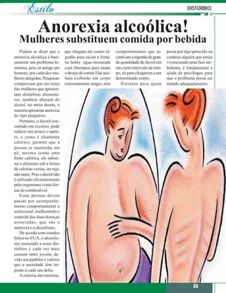 DISTÚRBIO



              Anorexia alcoólica!
   Mulheres substituem comida por bebida
    Podem se dizer que a       que chegam até comer al-       comportamentos que in-         passa por algo parecido ou
anorexia alcoólica é basi-     godão para saciar a fome,      centivam a ingestão de gran-   conhece alguém que esteja
camente um problema fe-        ou beber água misturada        de quantidade de álcool em     vivenciando uma fase tur-
minino, pois só atinge um      com Shampoo para matar         um curto intervalo de tem-     bulenta, é fundamental a
homem, por cada dez mu-        o desejo de comer. Elas aca-   po, só para chegarem a um      ajuda de psicólogos para
lheres atingidas. Pesquisas    bam exibindo um corpo          determinado corpo.             que o problema possa ser
comprovam que um terço         extremamente magro, têm           Portanto para quem          tratado adequadamente.
das mulheres que apresen-
tam distúrbios alimenta-
res, também abusam do
álcool, no meio destas, a
maioria apresenta anorexia
do tipo purgativo.
    Portanto, o álcool con-
sumido em excesso, pode
reduzir um pouco o apeti-
te, e como é altamente
calórico, permite que a
pessoa se mantenha em
pé, mesmo sendo uma
fonte calórica, ele substi-
tui o alimento sob a forma
de calorias vazias, ou seja,
não nutre. Pois o álcool não
é utilizado eficientemente
pelo organismo como for-
ma de combustível.
    Essas pessoas devem
passar por acompanha-
mento comportamental e
nutricional, melhorando o
controle das duas doenças
associadas, que são a
anorexia e o alcoolismo.
    De acordo com estudos
feitos no EUA, o alcoolis-
mo associado a esses dis-
túrbios é cada vez mais
comum entre jovens, de-
vido aos padrões e valores
que a sociedade têm im-
posto a cada um deles.
    A maioria são meninas,

                                                                                                            33
 