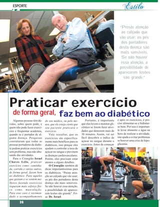 ESPORTE




                                                                                                 “Preste atenção
                                                                                                  ao calçado que
                                                                                                 vão usar; os pés
                                                                                                  dos portadores
                                                                                                 desta doença são
                                                                                                  mais sensíveis.
                                                                                                  Se não houver
                                                                                                  essa atenção, a
                                                                                                 possibilidade de
                                                                                                aparecerem lesões
                                                                                                   são grande.”




Praticar exercício
   de forma geral, faz bem ao diabético
    Algumas pessoas têm dú-    do seu médico, ou pelo me-          Portanto, é importante       e após os exercícios, é pre-
vidas, sobre quem pode, e      nos, que ele esteja ciente que   que eles levem o monitor gli-   ciso alimentar-se e hidratar-
quem não pode fazer exercí-    seu paciente praticará o         cêmico se forem fazer ativi-    se bem. Por isso é importan-
cios e freqüentar academia,    exercício.                       dades que demorem mais de       te levar alimento e água na
quando se é portador de al-       Vale ressaltar, que os        30 minutos. Assim, vai ser      hora de realizar a atividade,
guma doença. Pesquisas         exercícios são especifica-       fácil descobrir o índice de     isto ajuda a evitar problemas
constataram que todas as       mente mais benéficos para os     açúcar no sangue durante o      se houver uma crise de hipo-
pessoas portadoras da diabe-   diabéticos, isso porque eles     exercício. Antes de começar     glicemia.
te podem praticar exercícios   ajudam a controlar a taxa de
sem problema, mas não abu-     açúcar no sangue e previnem
sando das atividades.          as doenças cardiovasculares.
    Para o Cirurgião Israel    Porém, eles precisam estar
Chaves Lélis, praticar         atentos a alguns detalhes.
exercícios como: caminha-         O Cirurgião também dá
da, corrida e vários outros,   dicas importantíssimas para
de forma geral, fazem bem      os diabéticos. “Preste aten-
ao diabético. Para aqueles     ção ao calçado que vão usar;
que gostam e se sentem me-     os pés dos portadores desta
lhores fazendo exercícios      doença são mais sensíveis.
requerem mais esforço físi-    Se não houver essa atenção,
co como, musculação.           a possibilidade de aparece-
Para esse caso é recomen-      rem lesões são grande”. Fri-
dado o acompanhamento          sa Dr. Israel.

        36
 
