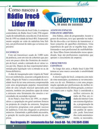Como nasceu a
 Rádio Irecê
  Líder FM
  Rádio & Televisão de Irecê Ltda, é a empresa   ASSIM OS ESPAÇOS
controladora da Rádio Irecê Líder FM-organi-     FORAM SE ABRINDO.
zação de radiodifusão, nascida em 23 de dezem-      Jota Sidney, além de programador, locutor e
bro de 1991 na cidade de Irecê-BA. Empreendi-    gestor da emissora, teve que aprender no traba-
mento surgido na visão do radialista Jota Sid-   lho do dia-a-dia a ser técnico de transmissor, e
ney, um profissional de rádio que se tornou em-  fazer consertos de aparelhos eletrônicos. Uma
presário.                                        experiência do qual ele se orgulha hoje, trans-
                                                 formando-o num profissional de multihabilida-
O COMEÇO                                         de. Seus filhos foram introduzidos nesse apren-
   Com um transmissor usado de 3.000 watts dizado, hoje são profissionais experientes que
de potência, com um raio de cobertura que pas- apoiam o crescimento da empresa.
sava um pouco além das fronteiras do municí-
pio de Irecê, saindo e entrando do ar várias ve- CRESCIMENTO
zes por dia. Depois da fase experimental deter- CONTÍNUO
minada pela legislação veio a entrada no ar, de     Ao longo dos anos, a Rádio Irecê Líder FM
forma definitiva.                                tornou-se uma marca associada à sensibilidade
   A data de inauguração-ante véspera de Natal do sertanejo.
teve um simbolismo, associar a chegada da nova      A micro-região de Irecê, composta com mais
rádio. Alegria do Natal e a necessidade da soci- de vinte municípios, acostumou-se ter uma emis-
edade local de ter uma emissora comprometida sora voz de vez. Dinâmica e com uma progra-
com uma programação popular, transmitindo mação operada por profissionais do melhor ní-
além de uma seleção musical apreciada pela vel e equipamentos de última geração, a emisso-
maioria, também um jornalista capaz de tornar ra cresceu com a região. Hoje é considerada a
a emissora uma ferramenta dos anseios e ne-                                 melhor emissora de
cessidades da sociedade regional.                                           rádio do País em ci-
   Já no Natal e Ano Novo de 1991, os empre-                                dades do interior. Com
sários e a população em geral sentiram firmeza                              um sistema digitaliza-
na proposta de criação da emissora. Surgiram                                do, a programação da
os primeiros programas com grande sucesso                                   emissora segue o mes-
de audiência. Com eles chegaram os primeiros                                mo padrão de opera-
anúncios. Garantindo a publicidade necessária,                              ção, pode funcionar
a geração de receita para manutenção da em-                                 dia e noite automatica-
presa.                                                                      mente, se necessário.

    Rua Araguaia, 01 - Loteamento Asa Sul - Irecê-BA - Tel.: (74) 3641-3386
       4
 