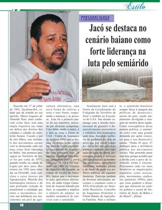 Personalidade

                                                                                           Jacó se destaca no
                                                                                         cenário baiano como
                                                                                           forte liderança na
                                                                                          luta pelo semiárido
                                                                Fotos: Marisa Vianna




   Nascido em 17 de julho       cultura alternativa, uma                                    Atualmente Jacó está à     te, o semiárido brasileiro
de 1965, Jacobina-BA, ci-       nova forma de cultivar a                               frente da Coordenação do        sempre ficou à margem das
dade que dá sentido ao seu      terra e seus frutos, respei-                           Colegiado do Território de      políticas de desenvolvi-
apelido, Mário Augusto de       tando a natureza e as pesso-                           Irecê e também na Executi-      mento do país, sendo am-
Almeida Neto, mais conhe-       as. Esse foi o primeiro pas-                           va do CAA. Sua missão co-       plamente divulgada a ima-
cido como Jacó, tem uma         so da sua trajetória, marca-                           munga com a missão insti-       gem de miséria desta região.
ampla trajetória nas lutas      da por diversas conquistas.                            tucional de garantir o de-      Como conseqüência dessa
em defesa dos direitos dos      Uma delas, senão a maior, é                            senvolvimento sustentável       postura política, o semiári-
cidadãos e cidadãs do semi-     o fato de estar à frente do                            e solidário dos municípios      do sofre com uma grande
árido baiano. Casado e pai      CAA - Centro de Assessoria                             onde atua, buscando melho-      demanda por ações concre-
de três filhos, este militan-   do Assuruá, ONG que se des-                            ria da qualidade de vida do     tas para o seu desenvolvi-
te dos movimentos sociais       taca na Bahia pelas ações                              povo que por muito tempo        mento. “Tenho 45 anos, 27
vem se destacando cada vez      em prol do desenvolvimen-                              foi excluído das políticas      dediquei para a militância
mais como forte liderança       to sustentável do semiári-                             públicas: cisternas para cap-   política nos movimentos
na Bahia. Sua primeira pas-     do, que completa seus 20                               tação de água de chuva, tec-    sociais. Não pretendo parar
sagem no Território de Ire-     anos de existência com mui-                            nologias sociais e inclusão     essa luta, porque acredito que
cê foi por volta de 1977,       tas conquistas para o povo                             das comunidades quilombo-       a dívida com o povo do se-
quando residiu na cidade de     sertanejo. O CAA foi fun-                              las, assentados, agricultores   miárido ainda é enorme.
Lapão por dois anos. Re-        dado em 1990 no vilarejo                               familiares, mulheres, jovens    Precisamos cada vez mais
tornou em 1982 para estu-       de Gameleira do Assuruá, na                            e de fundo de pasto nas po-     fortalecer as organizações
dar na ESAGRI, onde con-        cidade de Gentio do Ouro-                              líticas públicas são algumas    populares como associa-
cluiu o curso técnico em        BA, depois que o movimen-                              bandeiras. Participa também     ções, movimentos, sindica-
Agropecuária. Munido dos        to pela agricultura alterna-                           de diversas articulações na-    tos, pastorais, ONGs, para
instrumentos técnicos e de      tiva, do então Grupo Game-                             cionais e estaduais como a      que estas ganhem o desta-
uma profunda vontade de         leira do Assuruá liderado por                          ASA-Articulação no Semi-        que que merecem no cená-
transformar a realidade que     Jacó, se expandiu e ampliou                            árido Brasileiro, Conselho      rio político e social do Ter-
tanto o incomodava, ini-        o número de adeptos ao                                 de Segurança Alimentar e        ritório de Irecê, da Bahia e
ciou sua militância nos mo-     modelo sustentável de con-                             Fórum Baiano da Agricultu-      do Brasil”, afirma.
vimentos em prol da agri-       viver com o semiárido.                                 ra Familiar. Para o militan-

         40
 
